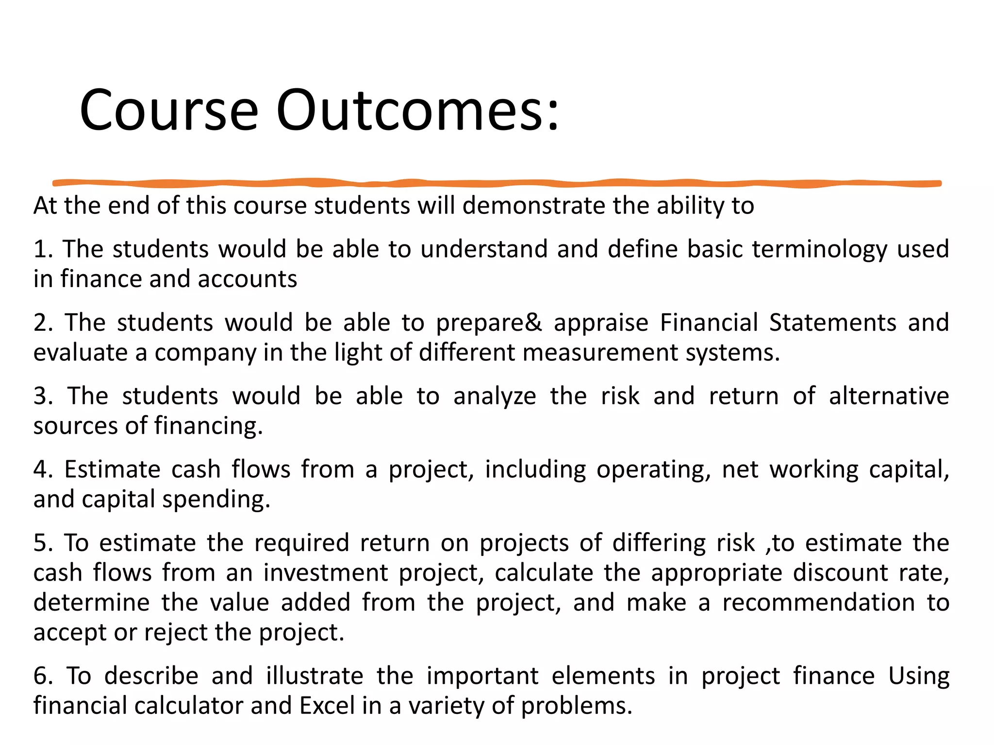 Course Outcomes:
At the end of this course students will demonstrate the ability to
1. The students would be able to understand and define basic terminology used
in finance and accounts
2. The students would be able to prepare& appraise Financial Statements and
evaluate a company in the light of different measurement systems.
3. The students would be able to analyze the risk and return of alternative
sources of financing.
4. Estimate cash flows from a project, including operating, net working capital,
and capital spending.
5. To estimate the required return on projects of differing risk ,to estimate the
cash flows from an investment project, calculate the appropriate discount rate,
determine the value added from the project, and make a recommendation to
accept or reject the project.
6. To describe and illustrate the important elements in project finance Using
financial calculator and Excel in a variety of problems.
 
