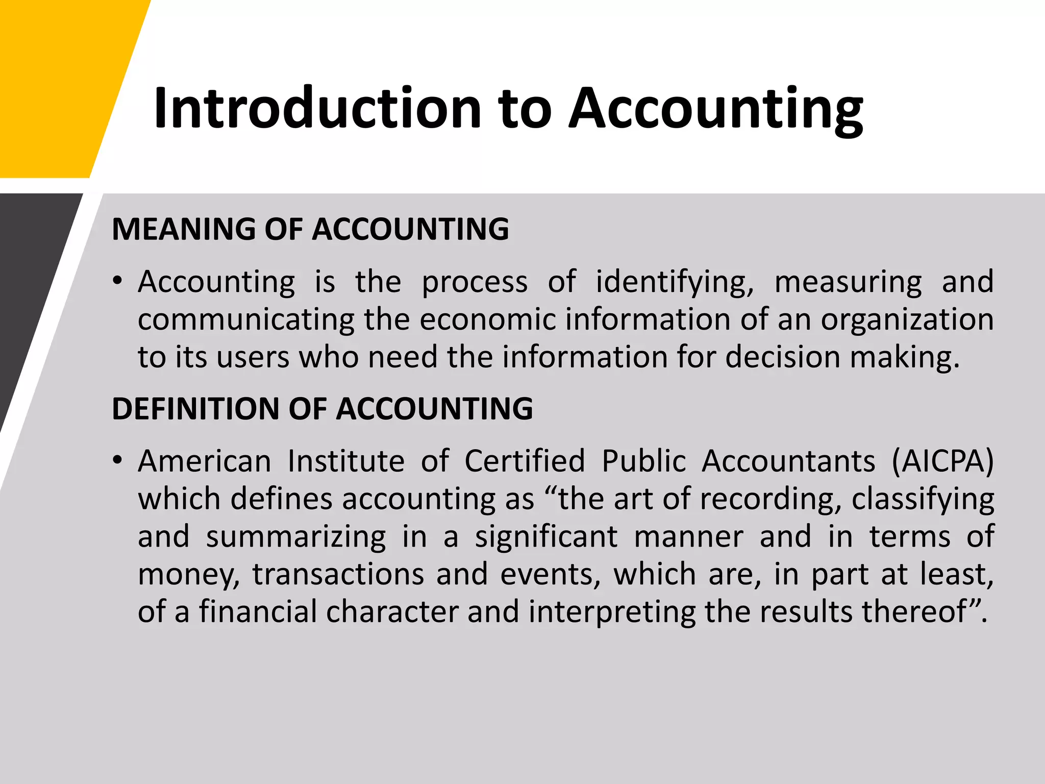 Introduction to Accounting
MEANING OF ACCOUNTING
• Accounting is the process of identifying, measuring and
communicating the economic information of an organization
to its users who need the information for decision making.
DEFINITION OF ACCOUNTING
• American Institute of Certified Public Accountants (AICPA)
which defines accounting as “the art of recording, classifying
and summarizing in a significant manner and in terms of
money, transactions and events, which are, in part at least,
of a financial character and interpreting the results thereof”.
 
