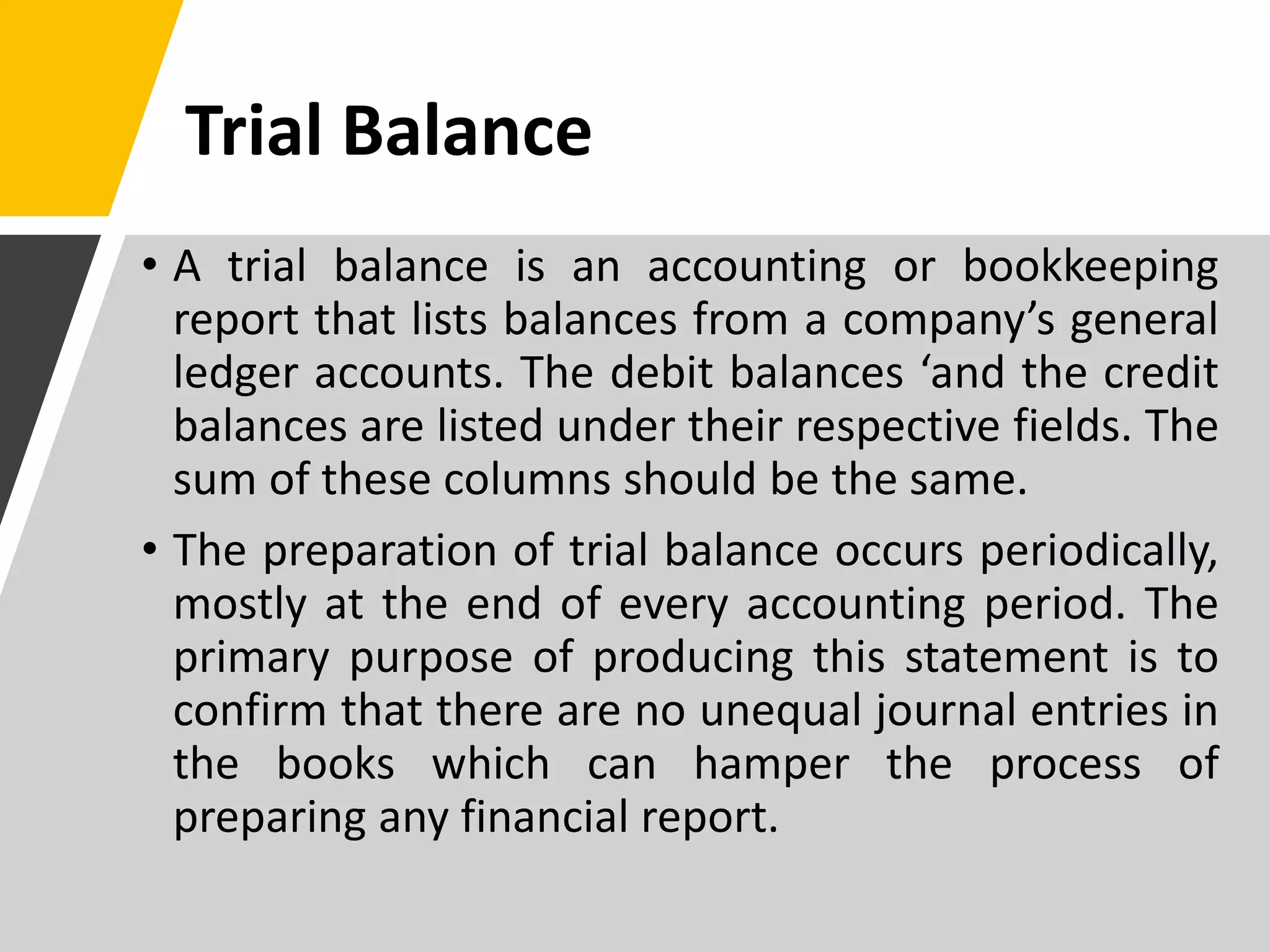Trial Balance
• A trial balance is an accounting or bookkeeping
report that lists balances from a company’s general
ledger accounts. The debit balances ‘and the credit
balances are listed under their respective fields. The
sum of these columns should be the same.
• The preparation of trial balance occurs periodically,
mostly at the end of every accounting period. The
primary purpose of producing this statement is to
confirm that there are no unequal journal entries in
the books which can hamper the process of
preparing any financial report.
 