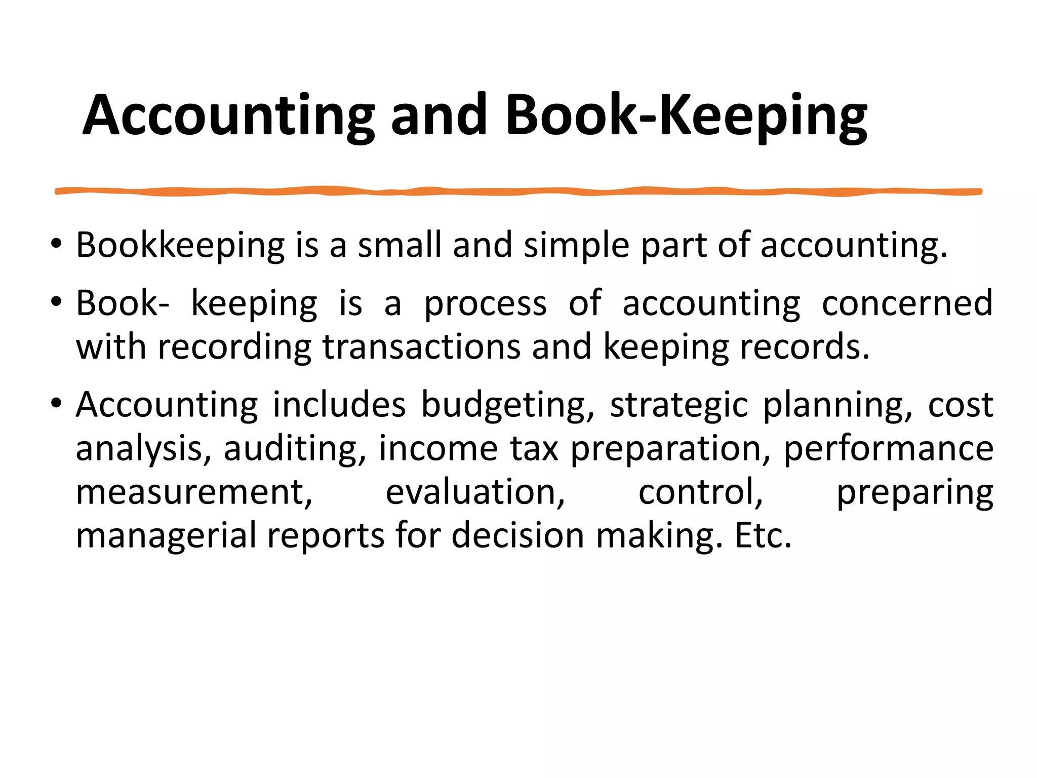 Accounting and Book-Keeping
• Bookkeeping is a small and simple part of accounting.
• Book- keeping is a process of accounting concerned
with recording transactions and keeping records.
• Accounting includes budgeting, strategic planning, cost
analysis, auditing, income tax preparation, performance
measurement, evaluation, control, preparing
managerial reports for decision making. Etc.
 