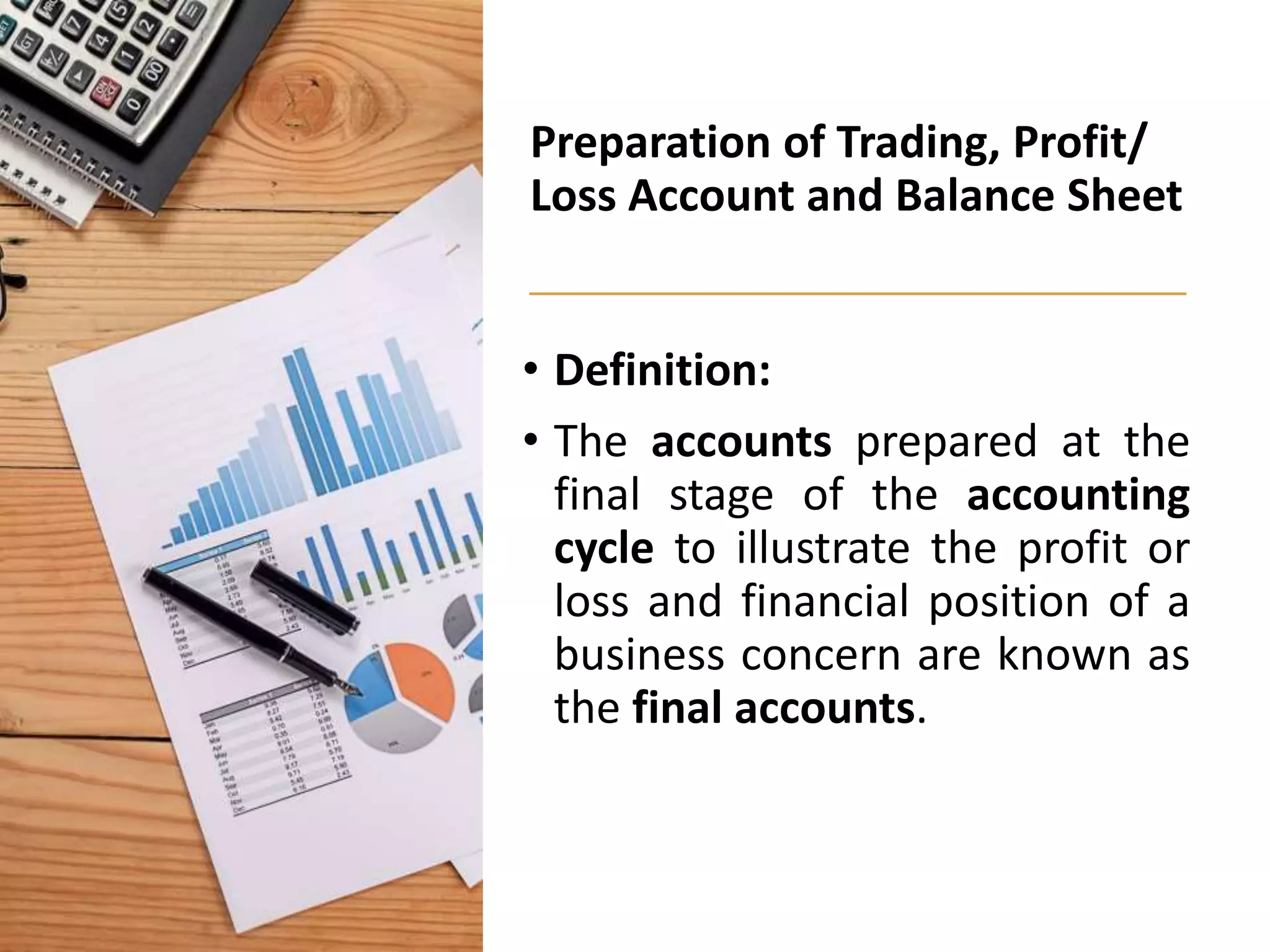 Preparation of Trading, Profit/
Loss Account and Balance Sheet
• Definition:
• The accounts prepared at the
final stage of the accounting
cycle to illustrate the profit or
loss and financial position of a
business concern are known as
the final accounts.
 