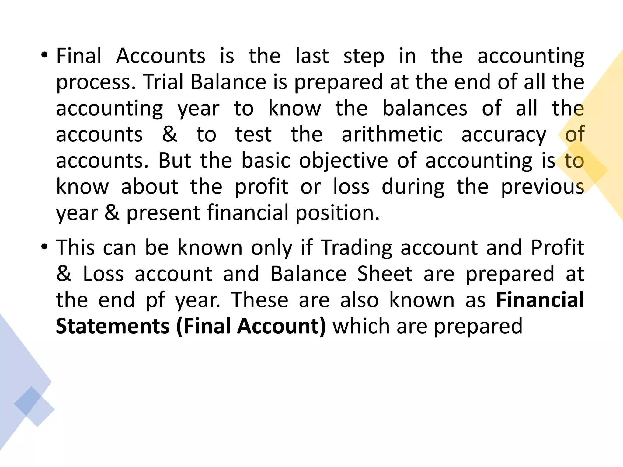 • Final Accounts is the last step in the accounting
process. Trial Balance is prepared at the end of all the
accounting year to know the balances of all the
accounts & to test the arithmetic accuracy of
accounts. But the basic objective of accounting is to
know about the profit or loss during the previous
year & present financial position.
• This can be known only if Trading account and Profit
& Loss account and Balance Sheet are prepared at
the end pf year. These are also known as Financial
Statements (Final Account) which are prepared
 