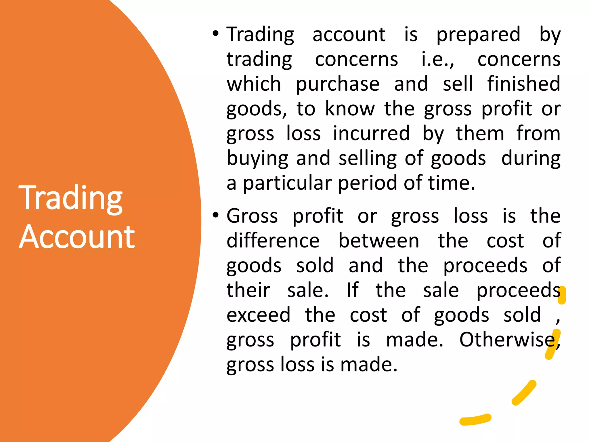 Trading
Account
• Trading account is prepared by
trading concerns i.e., concerns
which purchase and sell finished
goods, to know the gross profit or
gross loss incurred by them from
buying and selling of goods during
a particular period of time.
• Gross profit or gross loss is the
difference between the cost of
goods sold and the proceeds of
their sale. If the sale proceeds
exceed the cost of goods sold ,
gross profit is made. Otherwise,
gross loss is made.
 