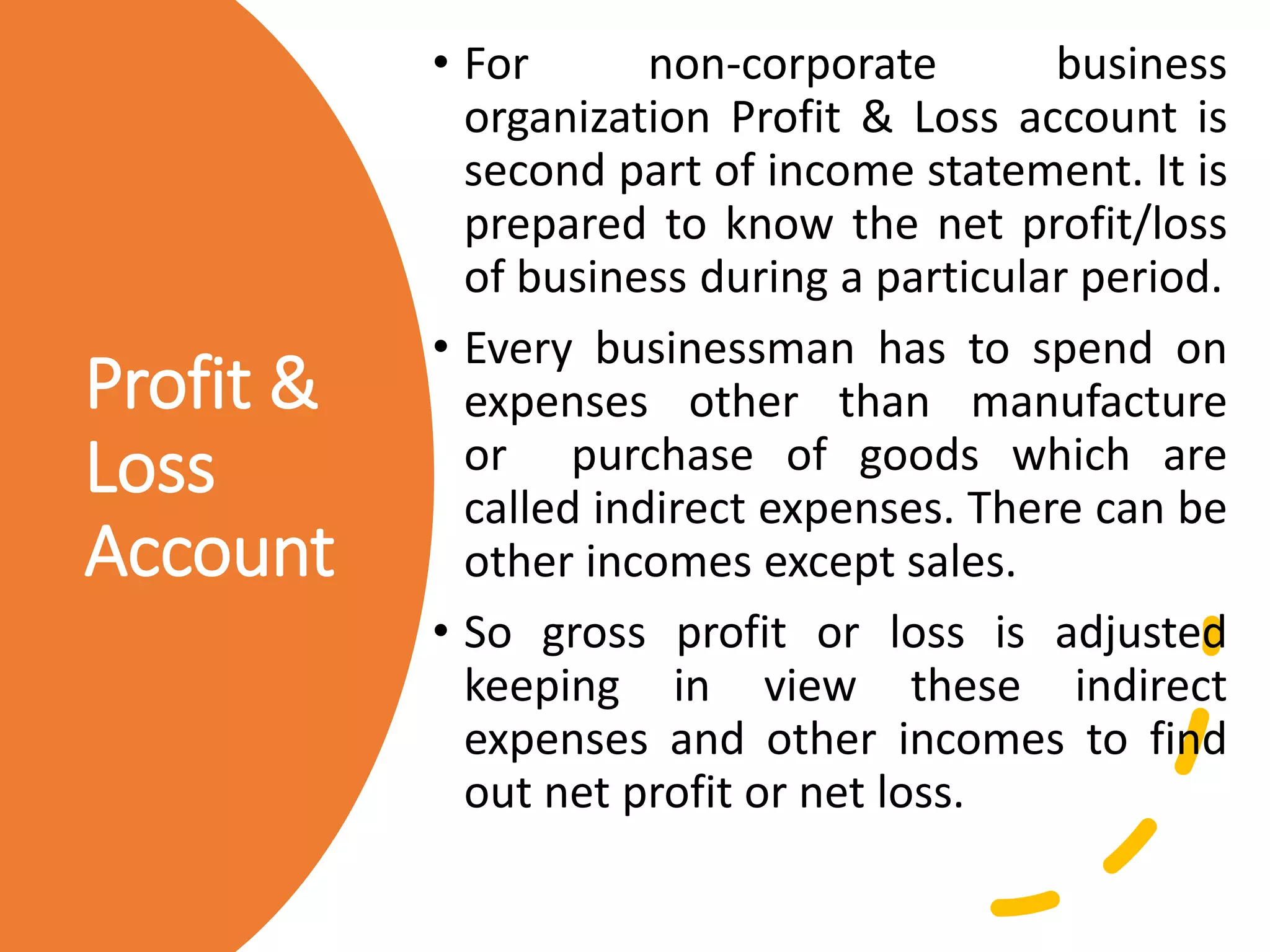 Profit &
Loss
Account
• For non-corporate business
organization Profit & Loss account is
second part of income statement. It is
prepared to know the net profit/loss
of business during a particular period.
• Every businessman has to spend on
expenses other than manufacture
or purchase of goods which are
called indirect expenses. There can be
other incomes except sales.
• So gross profit or loss is adjusted
keeping in view these indirect
expenses and other incomes to find
out net profit or net loss.
 