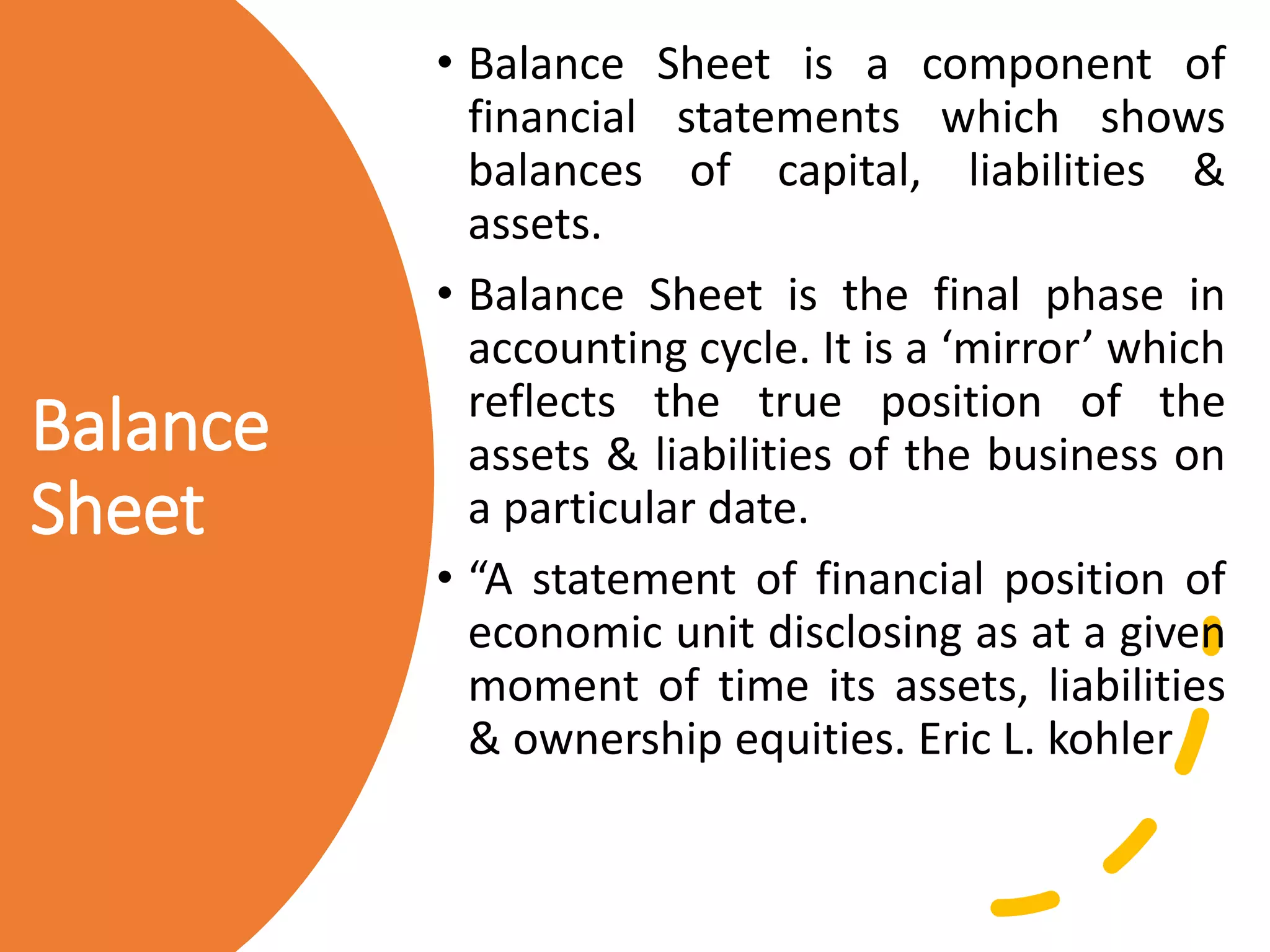 Balance
Sheet
• Balance Sheet is a component of
financial statements which shows
balances of capital, liabilities &
assets.
• Balance Sheet is the final phase in
accounting cycle. It is a ‘mirror’ which
reflects the true position of the
assets & liabilities of the business on
a particular date.
• “A statement of financial position of
economic unit disclosing as at a given
moment of time its assets, liabilities
& ownership equities. Eric L. kohler
 