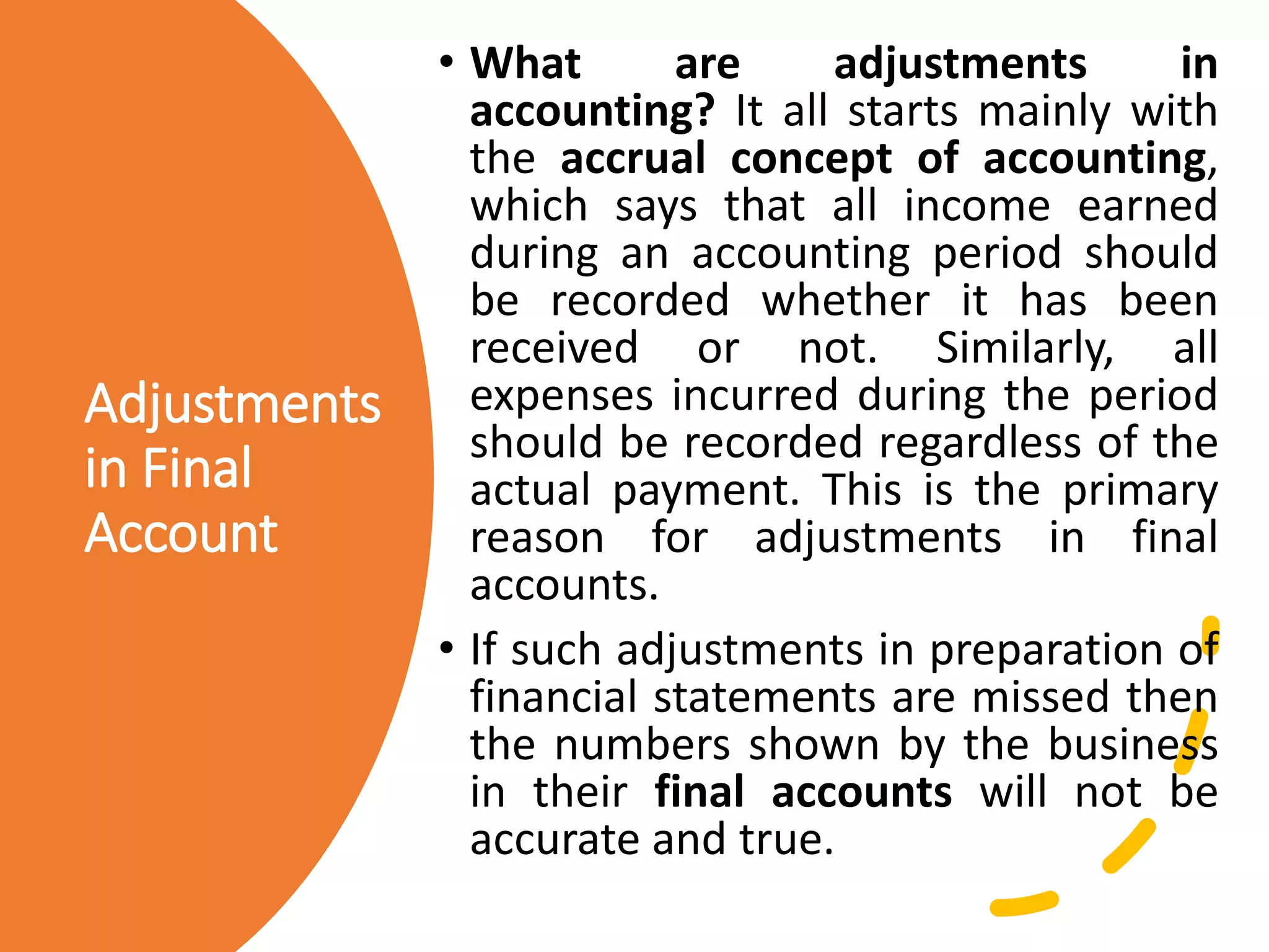 Adjustments
in Final
Account
• What are adjustments in
accounting? It all starts mainly with
the accrual concept of accounting,
which says that all income earned
during an accounting period should
be recorded whether it has been
received or not. Similarly, all
expenses incurred during the period
should be recorded regardless of the
actual payment. This is the primary
reason for adjustments in final
accounts.
• If such adjustments in preparation of
financial statements are missed then
the numbers shown by the business
in their final accounts will not be
accurate and true.
 