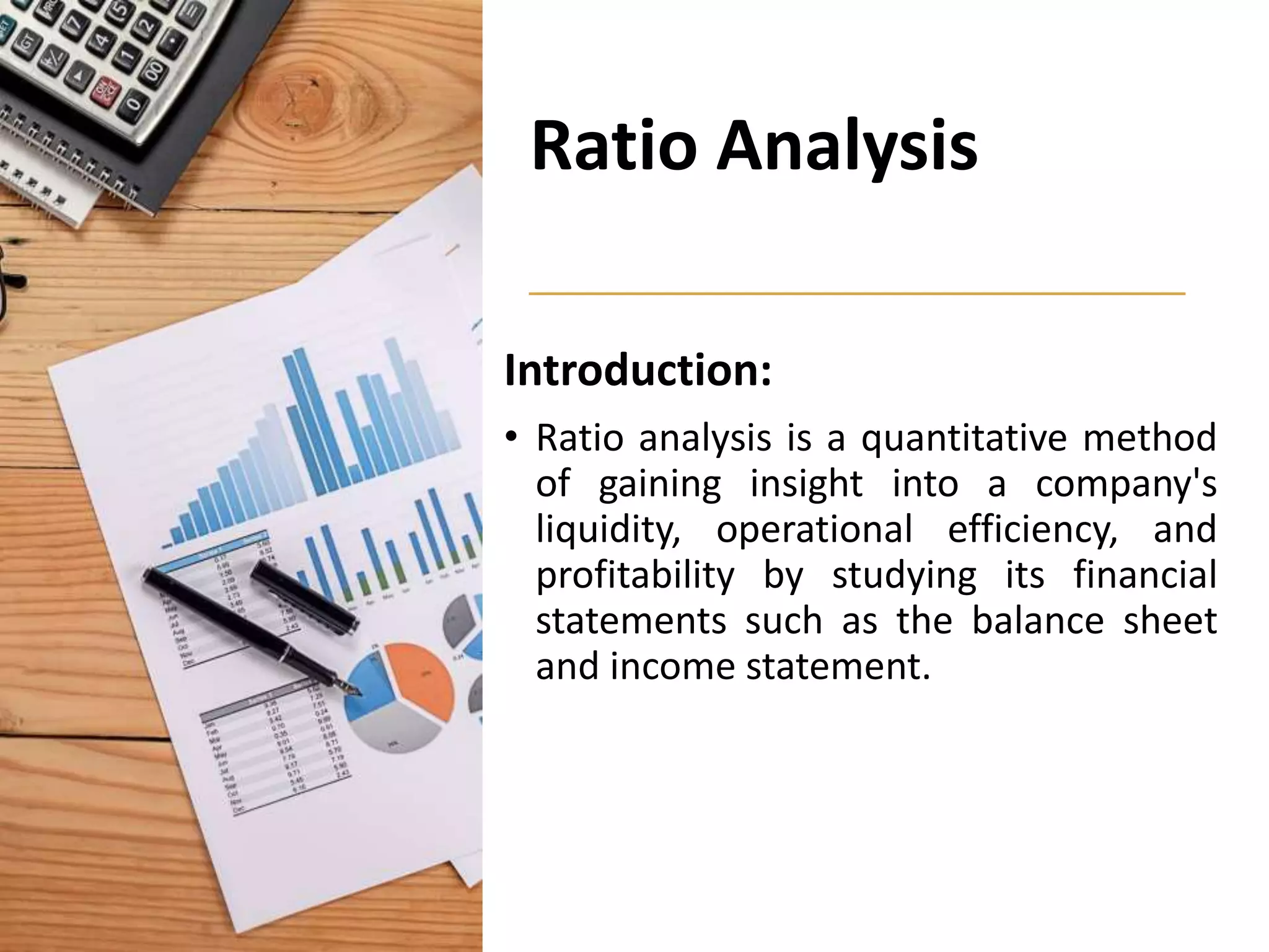 Ratio Analysis
Introduction:
• Ratio analysis is a quantitative method
of gaining insight into a company's
liquidity, operational efficiency, and
profitability by studying its financial
statements such as the balance sheet
and income statement.
 