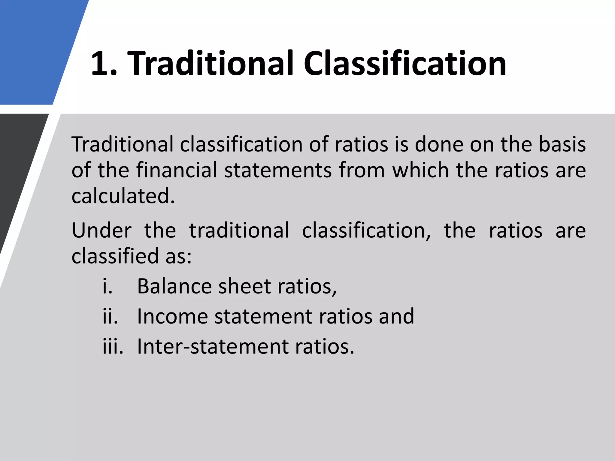 1. Traditional Classification
Traditional classification of ratios is done on the basis
of the financial statements from which the ratios are
calculated.
Under the traditional classification, the ratios are
classified as:
i. Balance sheet ratios,
ii. Income statement ratios and
iii. Inter-statement ratios.
 