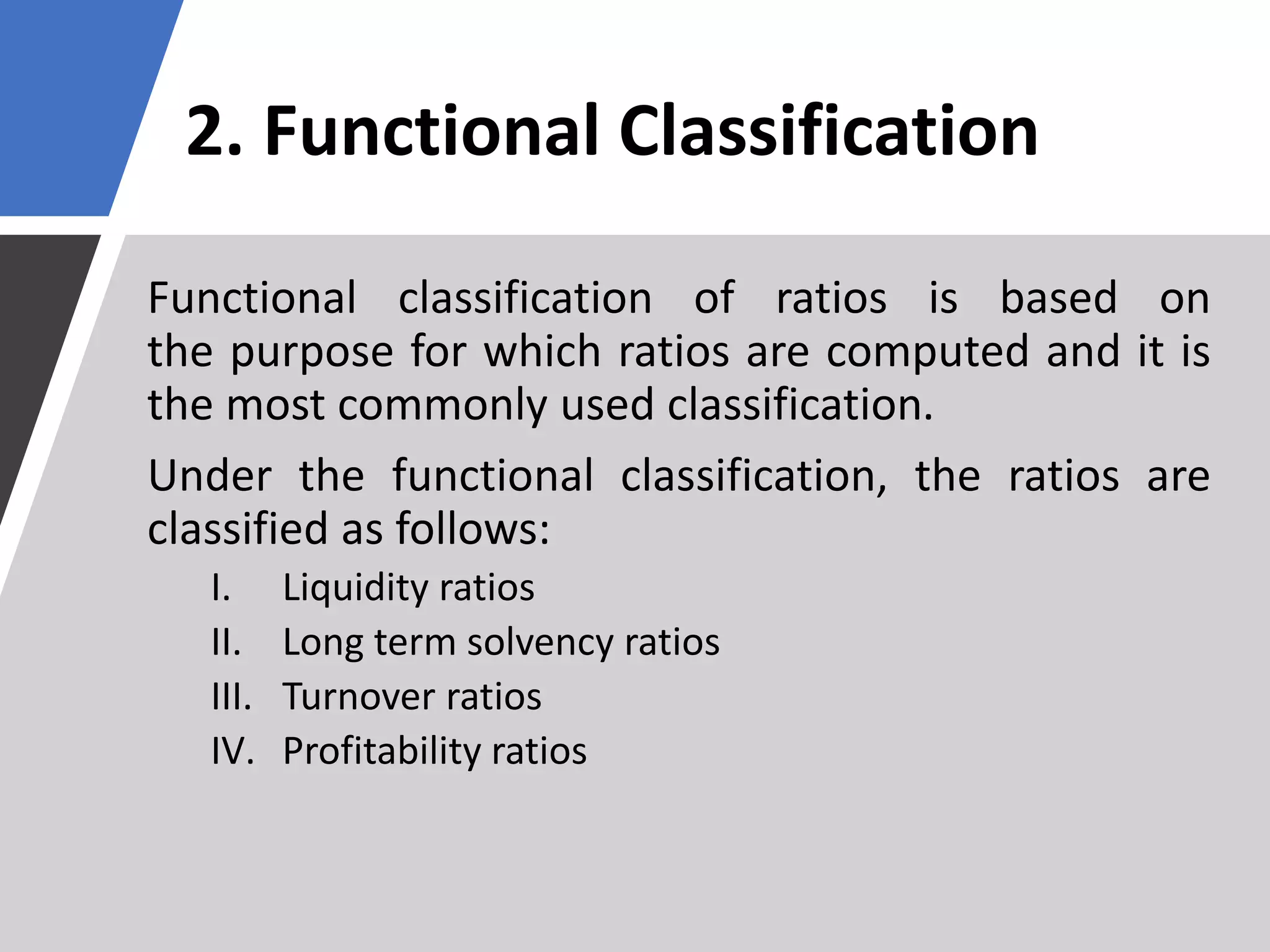 2. Functional Classification
Functional classification of ratios is based on
the purpose for which ratios are computed and it is
the most commonly used classification.
Under the functional classification, the ratios are
classified as follows:
I. Liquidity ratios
II. Long term solvency ratios
III. Turnover ratios
IV. Profitability ratios
 