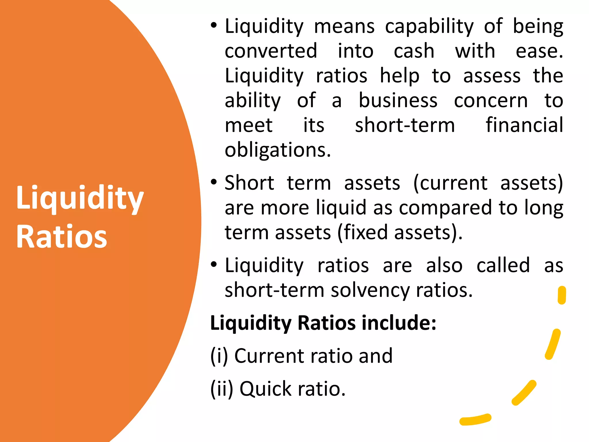 Liquidity
Ratios
• Liquidity means capability of being
converted into cash with ease.
Liquidity ratios help to assess the
ability of a business concern to
meet its short-term financial
obligations.
• Short term assets (current assets)
are more liquid as compared to long
term assets (fixed assets).
• Liquidity ratios are also called as
short-term solvency ratios.
Liquidity Ratios include:
(i) Current ratio and
(ii) Quick ratio.
 
