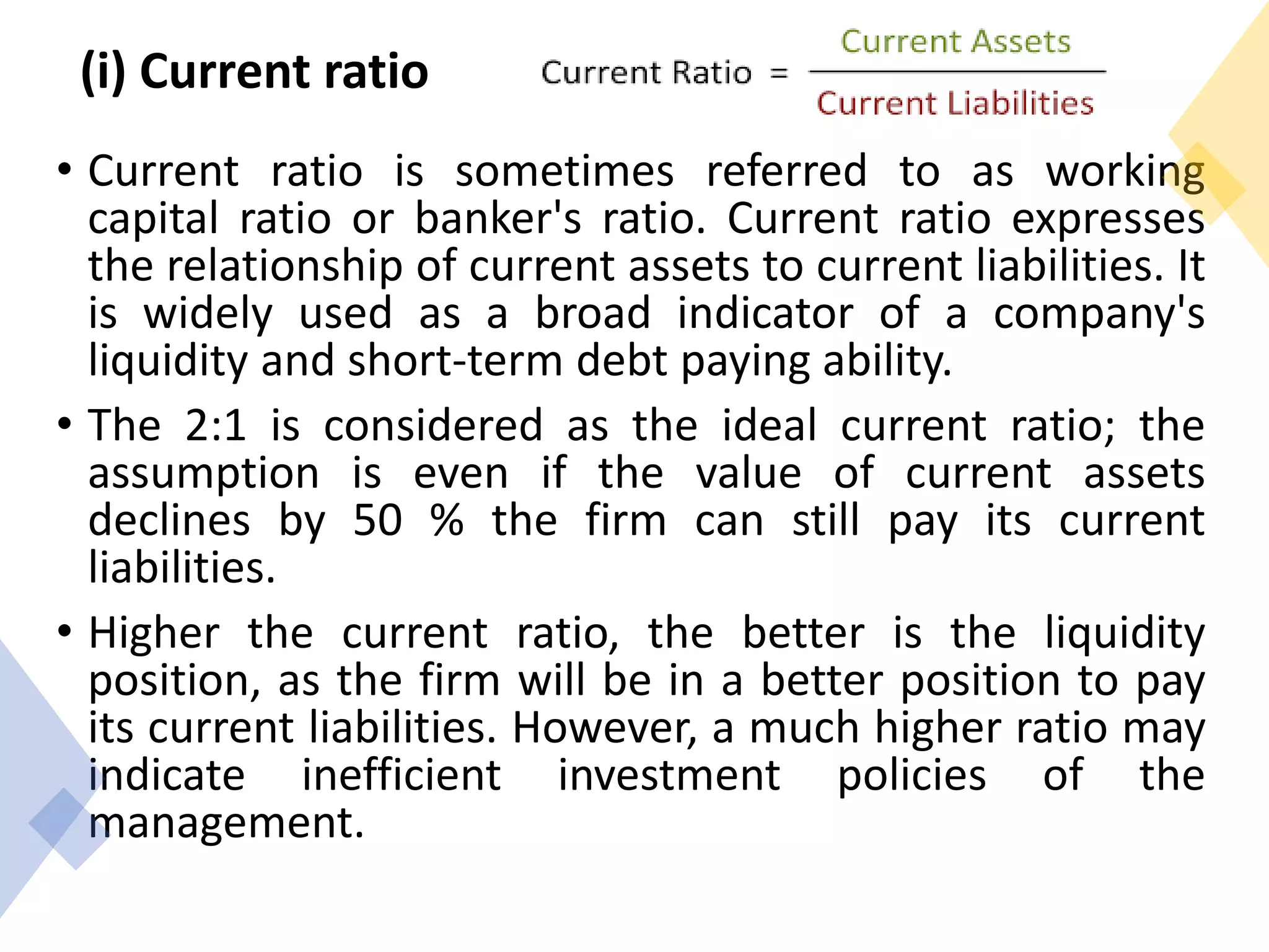(i) Current ratio
• Current ratio is sometimes referred to as working
capital ratio or banker's ratio. Current ratio expresses
the relationship of current assets to current liabilities. It
is widely used as a broad indicator of a company's
liquidity and short-term debt paying ability.
• The 2:1 is considered as the ideal current ratio; the
assumption is even if the value of current assets
declines by 50 % the firm can still pay its current
liabilities.
• Higher the current ratio, the better is the liquidity
position, as the firm will be in a better position to pay
its current liabilities. However, a much higher ratio may
indicate inefficient investment policies of the
management.
 