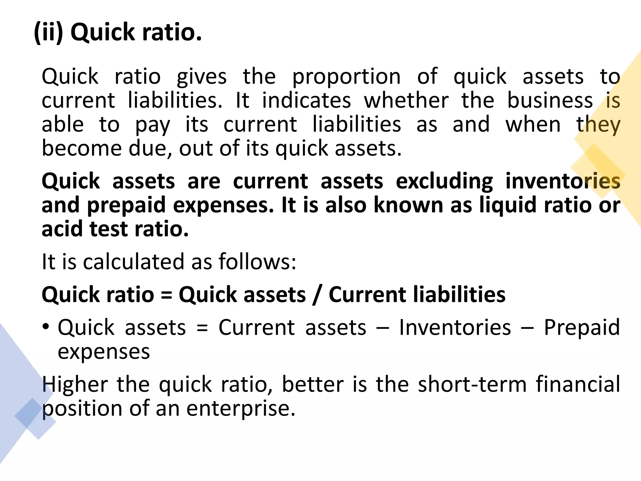(ii) Quick ratio.
Quick ratio gives the proportion of quick assets to
current liabilities. It indicates whether the business is
able to pay its current liabilities as and when they
become due, out of its quick assets.
Quick assets are current assets excluding inventories
and prepaid expenses. It is also known as liquid ratio or
acid test ratio.
It is calculated as follows:
Quick ratio = Quick assets / Current liabilities
• Quick assets = Current assets – Inventories – Prepaid
expenses
Higher the quick ratio, better is the short-term financial
position of an enterprise.
 