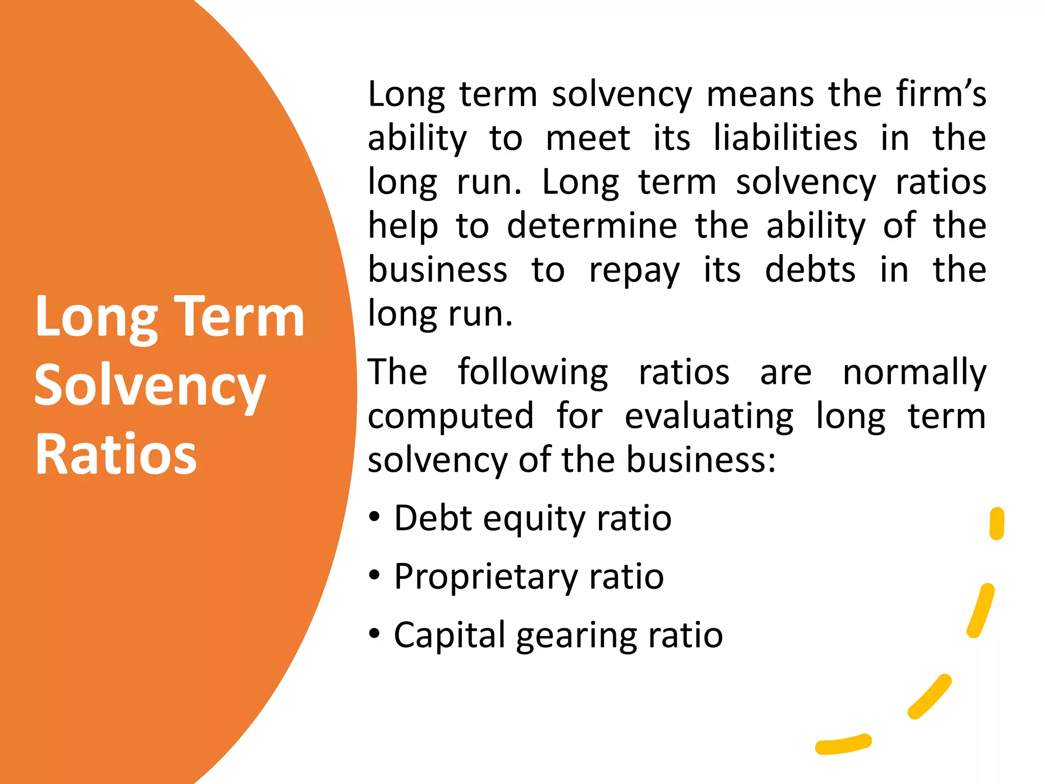 Long Term
Solvency
Ratios
Long term solvency means the firm’s
ability to meet its liabilities in the
long run. Long term solvency ratios
help to determine the ability of the
business to repay its debts in the
long run.
The following ratios are normally
computed for evaluating long term
solvency of the business:
• Debt equity ratio
• Proprietary ratio
• Capital gearing ratio
 