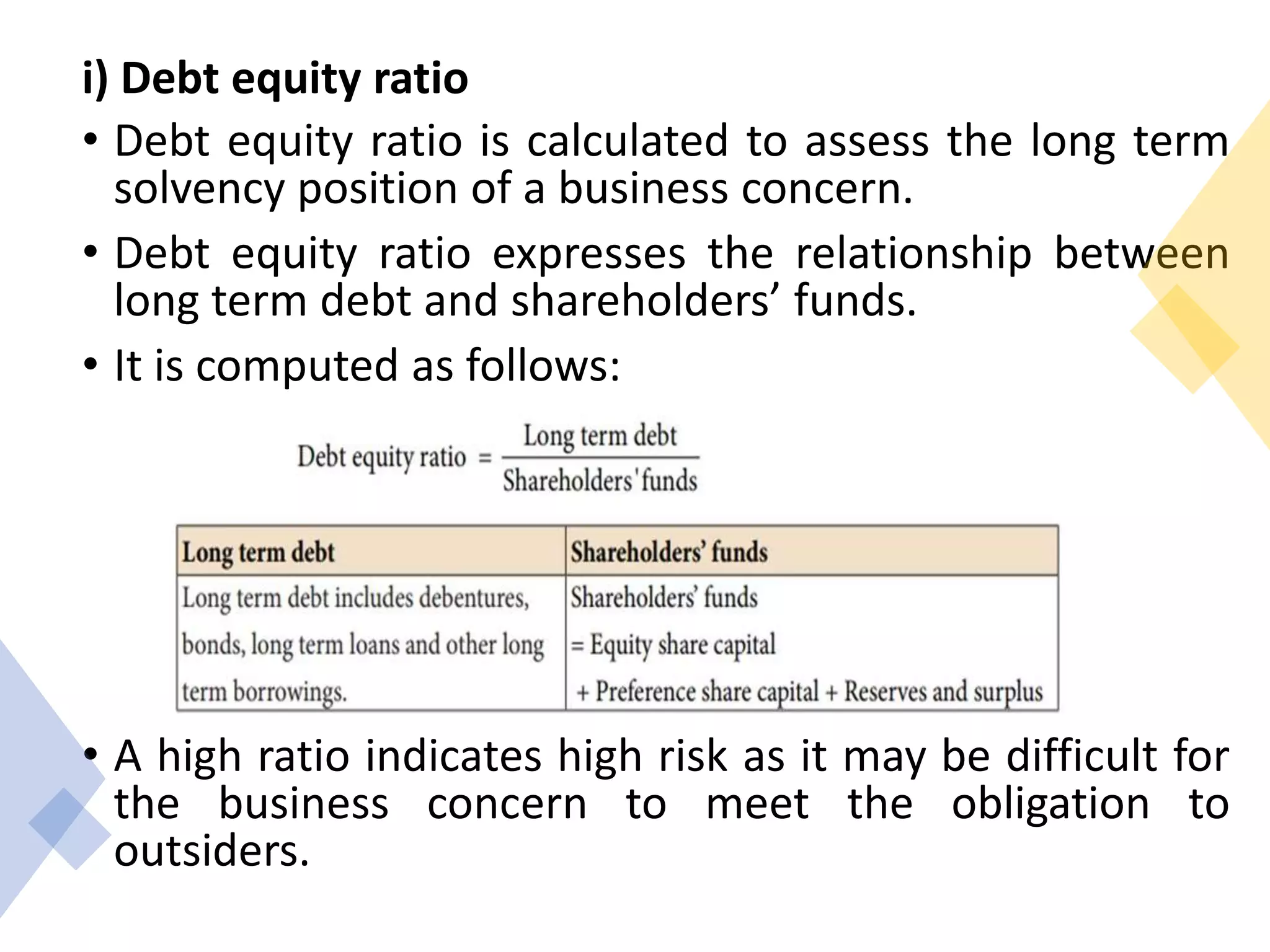 i) Debt equity ratio
• Debt equity ratio is calculated to assess the long term
solvency position of a business concern.
• Debt equity ratio expresses the relationship between
long term debt and shareholders’ funds.
• It is computed as follows:
• A high ratio indicates high risk as it may be difficult for
the business concern to meet the obligation to
outsiders.
 