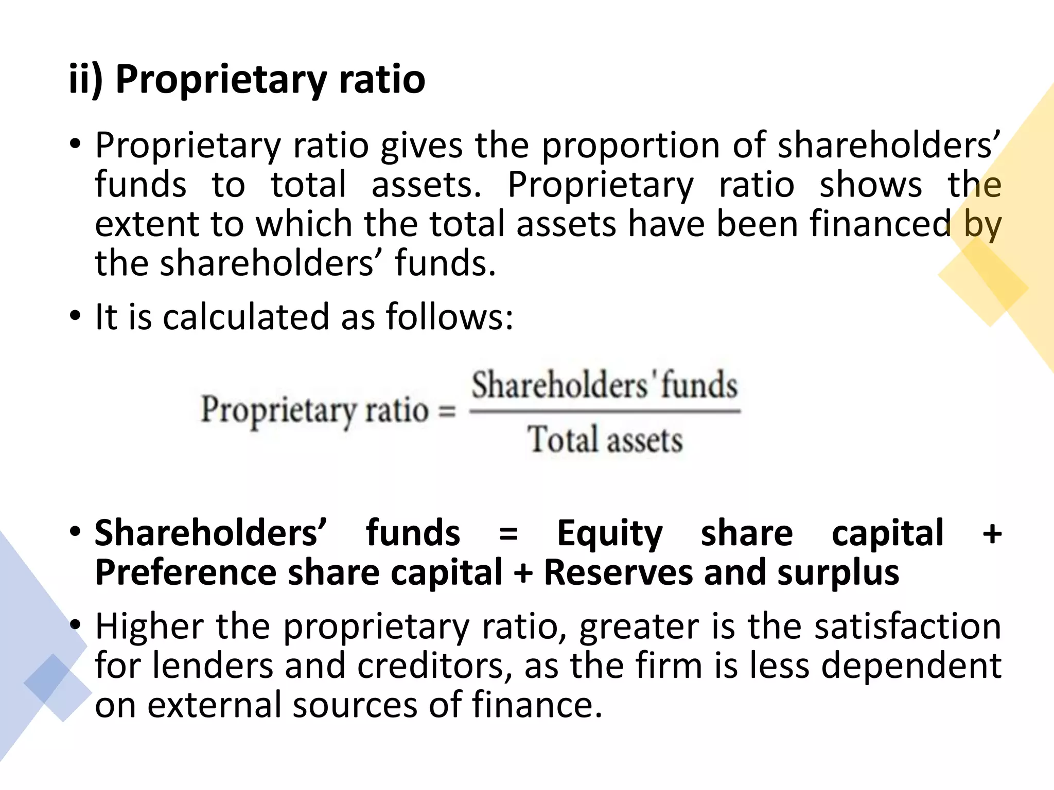 ii) Proprietary ratio
• Proprietary ratio gives the proportion of shareholders’
funds to total assets. Proprietary ratio shows the
extent to which the total assets have been financed by
the shareholders’ funds.
• It is calculated as follows:
• Shareholders’ funds = Equity share capital +
Preference share capital + Reserves and surplus
• Higher the proprietary ratio, greater is the satisfaction
for lenders and creditors, as the firm is less dependent
on external sources of finance.
 