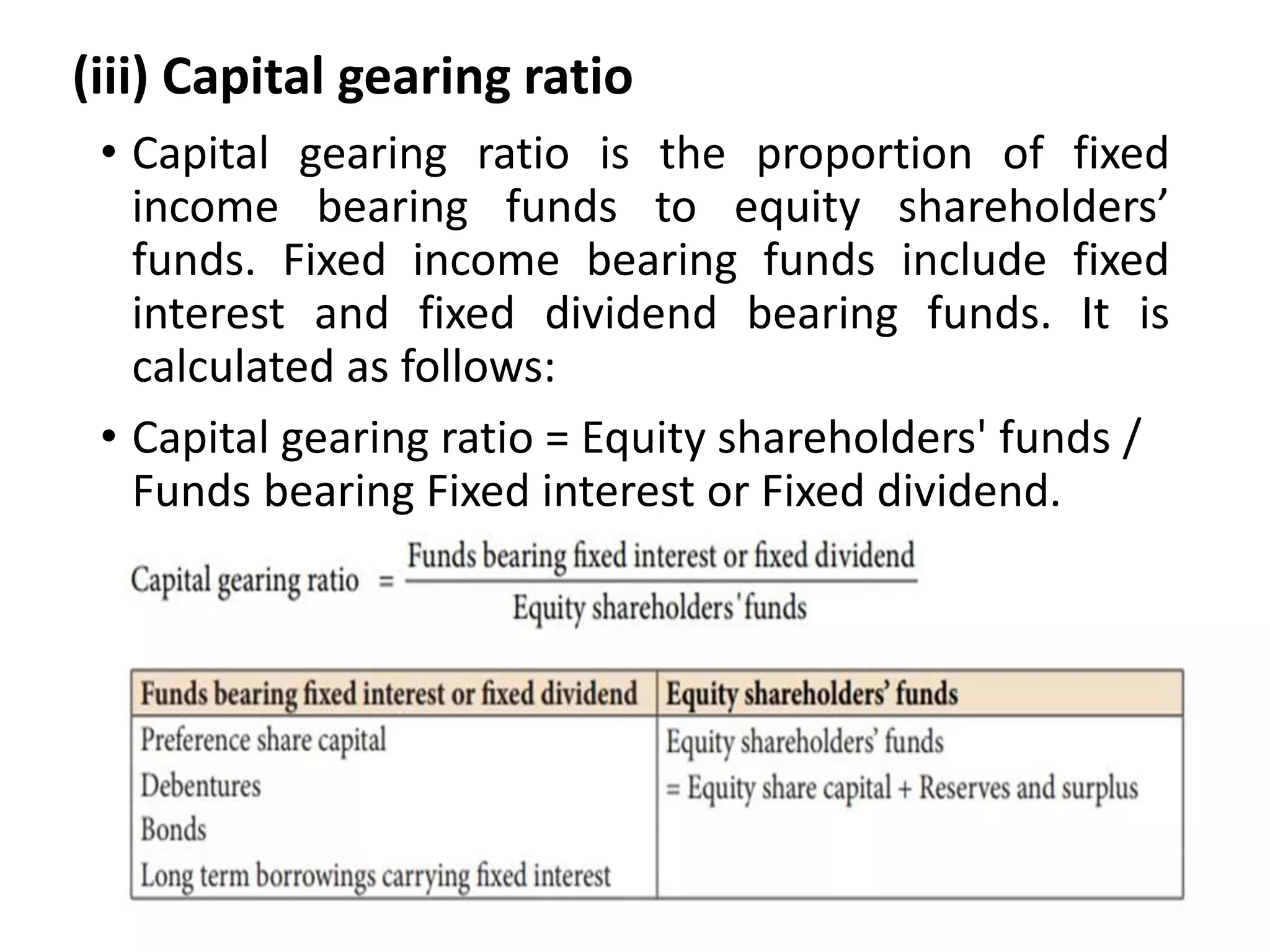 (iii) Capital gearing ratio
• Capital gearing ratio is the proportion of fixed
income bearing funds to equity shareholders’
funds. Fixed income bearing funds include fixed
interest and fixed dividend bearing funds. It is
calculated as follows:
• Capital gearing ratio = Equity shareholders' funds /
Funds bearing Fixed interest or Fixed dividend.
 