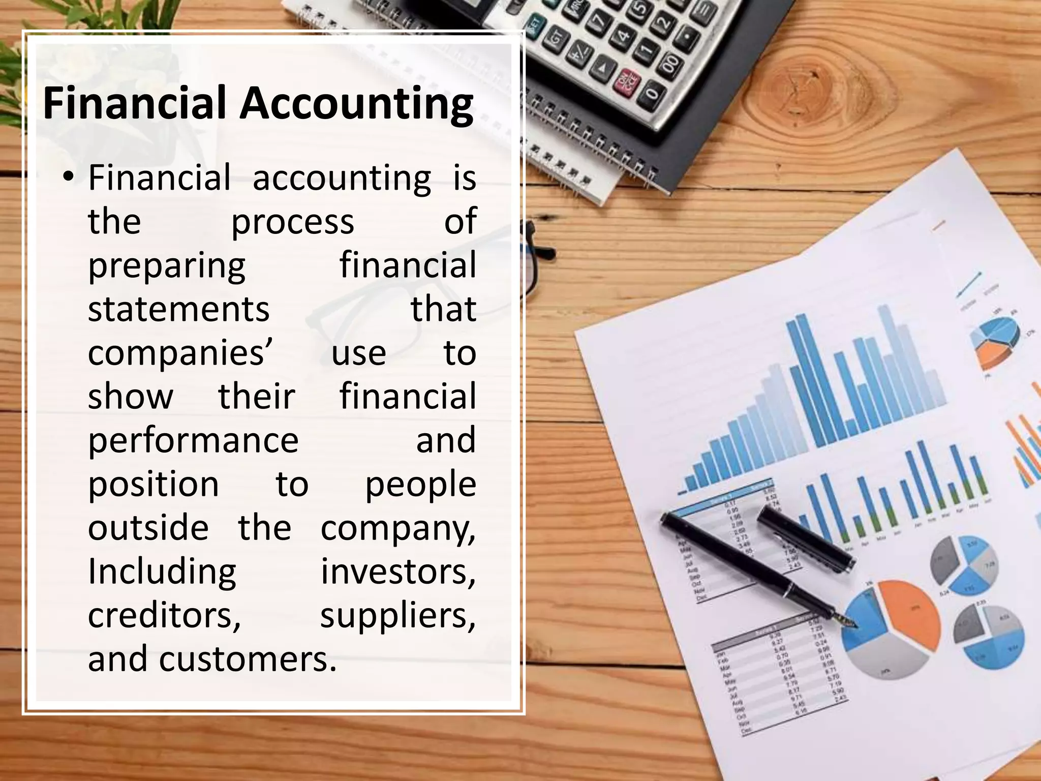 Financial Accounting
• Financial accounting is
the process of
preparing financial
statements that
companies’ use to
show their financial
performance and
position to people
outside the company,
Including investors,
creditors, suppliers,
and customers.
 