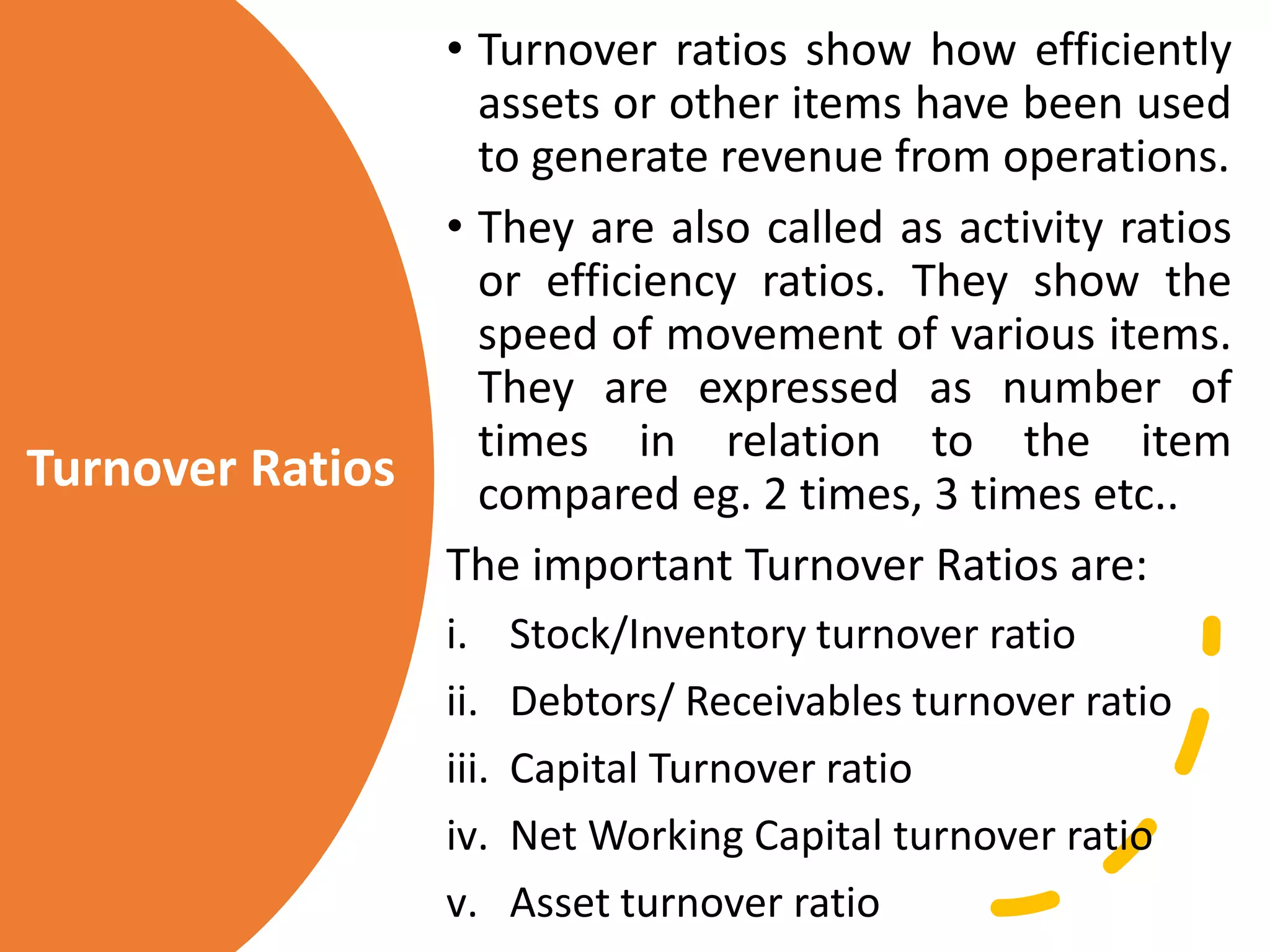 Turnover Ratios
• Turnover ratios show how efficiently
assets or other items have been used
to generate revenue from operations.
• They are also called as activity ratios
or efficiency ratios. They show the
speed of movement of various items.
They are expressed as number of
times in relation to the item
compared eg. 2 times, 3 times etc..
The important Turnover Ratios are:
i. Stock/Inventory turnover ratio
ii. Debtors/ Receivables turnover ratio
iii. Capital Turnover ratio
iv. Net Working Capital turnover ratio
v. Asset turnover ratio
 