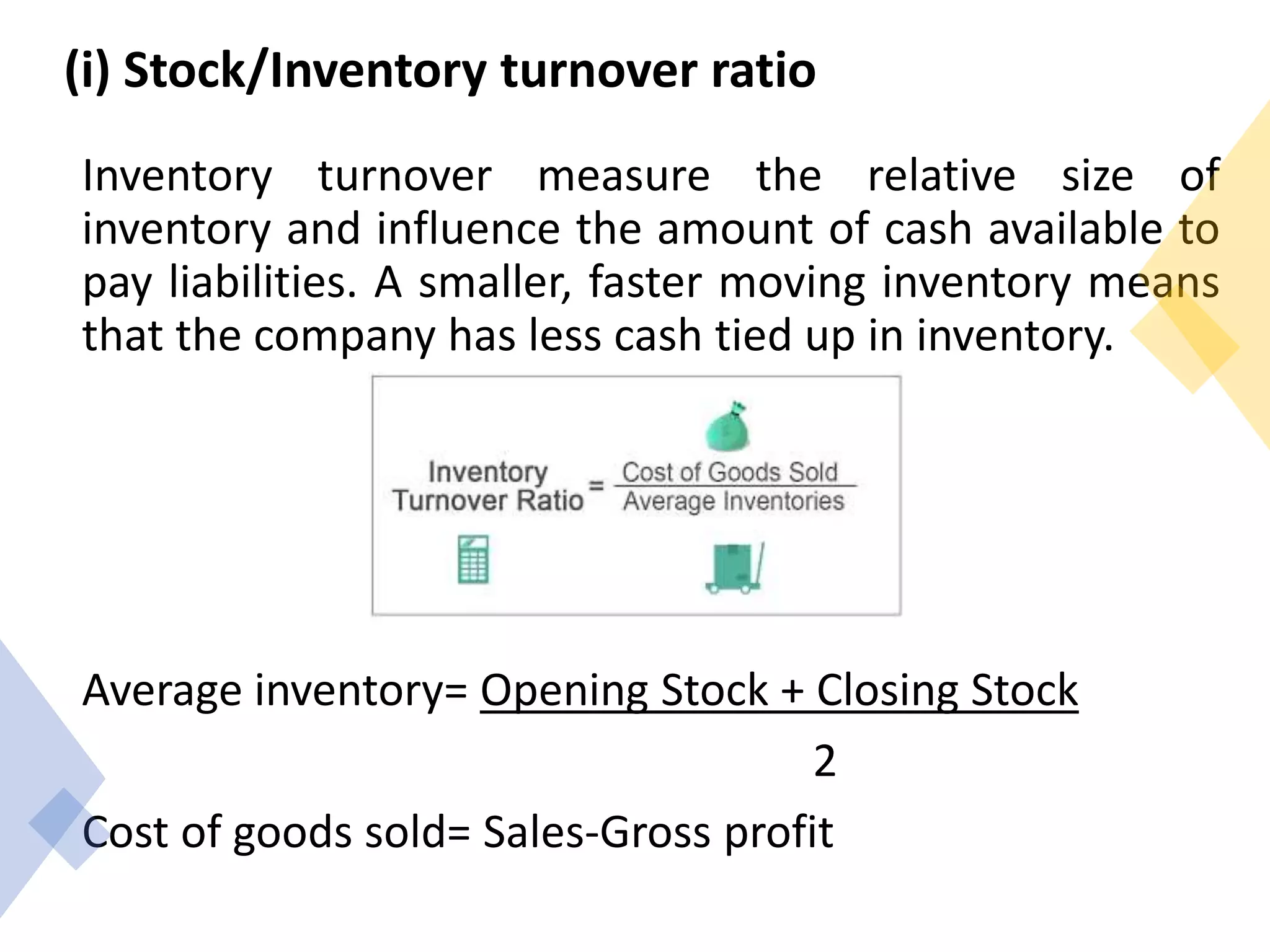 (i) Stock/Inventory turnover ratio
Inventory turnover measure the relative size of
inventory and influence the amount of cash available to
pay liabilities. A smaller, faster moving inventory means
that the company has less cash tied up in inventory.
Average inventory= Opening Stock + Closing Stock
2
Cost of goods sold= Sales-Gross profit
 