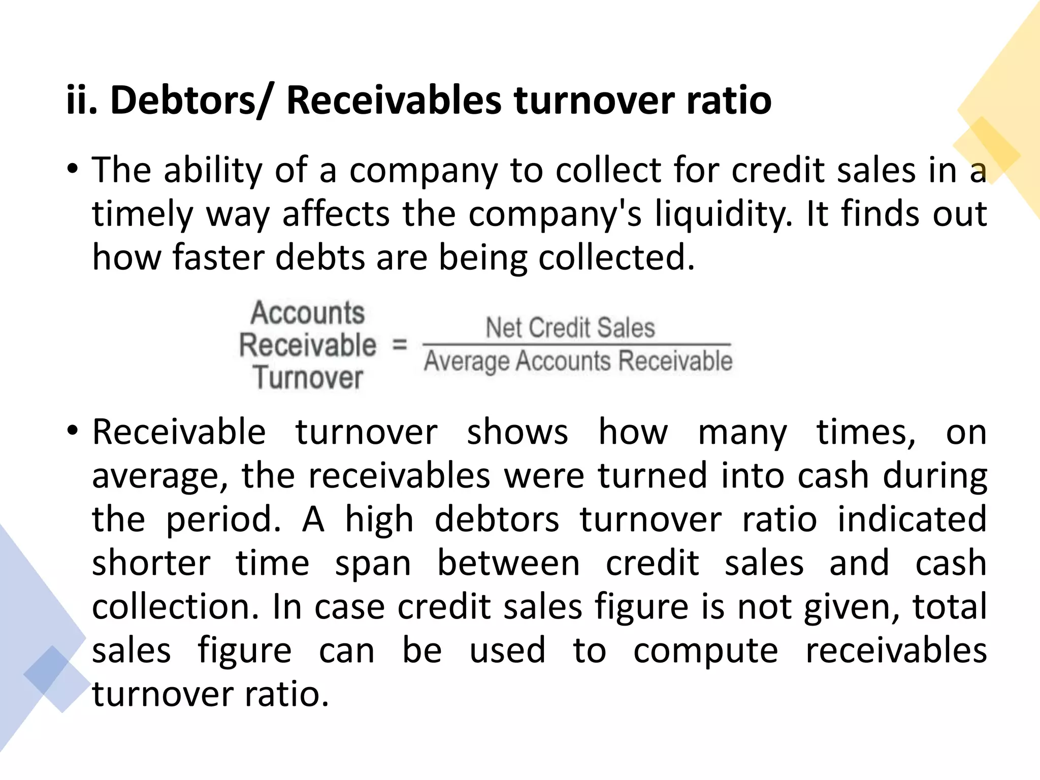 ii. Debtors/ Receivables turnover ratio
• The ability of a company to collect for credit sales in a
timely way affects the company's liquidity. It finds out
how faster debts are being collected.
• Receivable turnover shows how many times, on
average, the receivables were turned into cash during
the period. A high debtors turnover ratio indicated
shorter time span between credit sales and cash
collection. In case credit sales figure is not given, total
sales figure can be used to compute receivables
turnover ratio.
 
