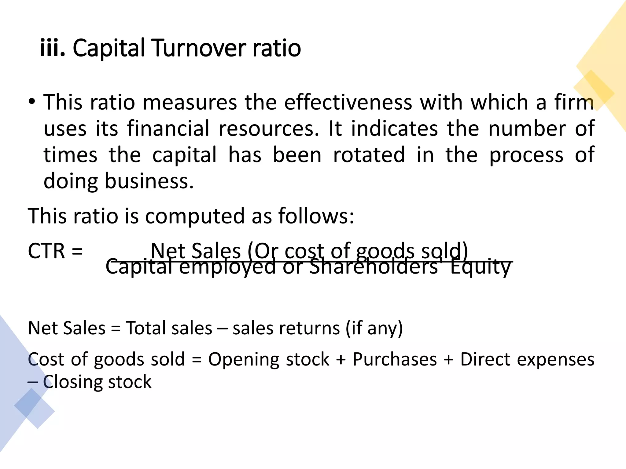iii. Capital Turnover ratio
• This ratio measures the effectiveness with which a firm
uses its financial resources. It indicates the number of
times the capital has been rotated in the process of
doing business.
This ratio is computed as follows:
CTR = Net Sales (Or cost of goods sold)
Capital employed or Shareholders' Equity
Net Sales = Total sales – sales returns (if any)
Cost of goods sold = Opening stock + Purchases + Direct expenses
– Closing stock
 