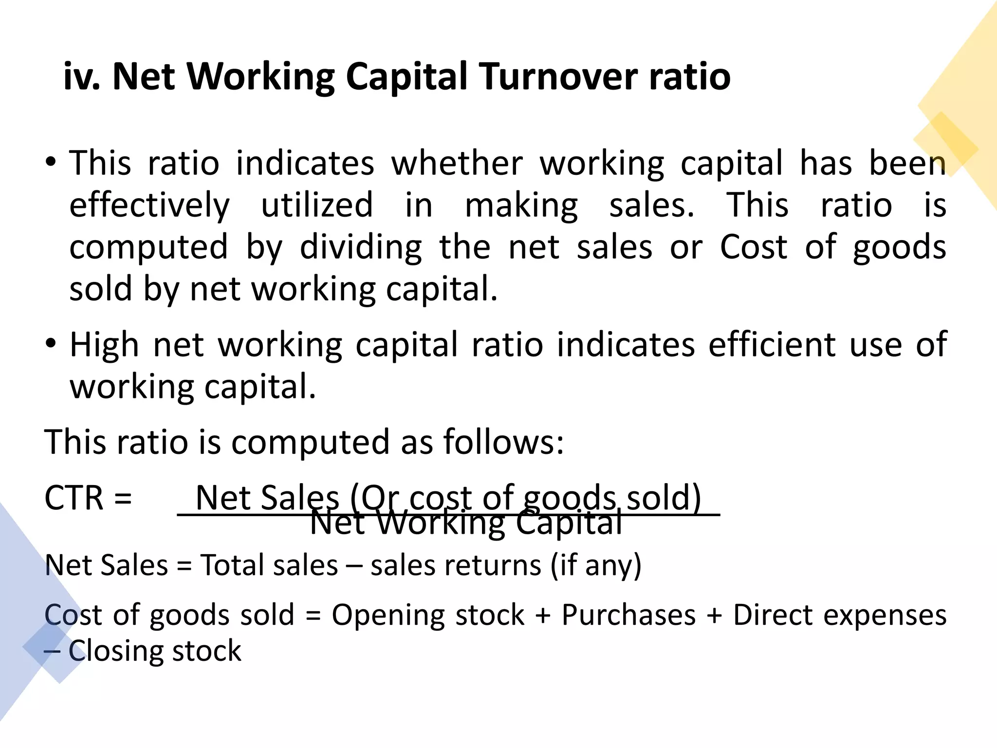 iv. Net Working Capital Turnover ratio
• This ratio indicates whether working capital has been
effectively utilized in making sales. This ratio is
computed by dividing the net sales or Cost of goods
sold by net working capital.
• High net working capital ratio indicates efficient use of
working capital.
This ratio is computed as follows:
CTR = Net Sales (Or cost of goods sold)
Net Working Capital
Net Sales = Total sales – sales returns (if any)
Cost of goods sold = Opening stock + Purchases + Direct expenses
– Closing stock
 