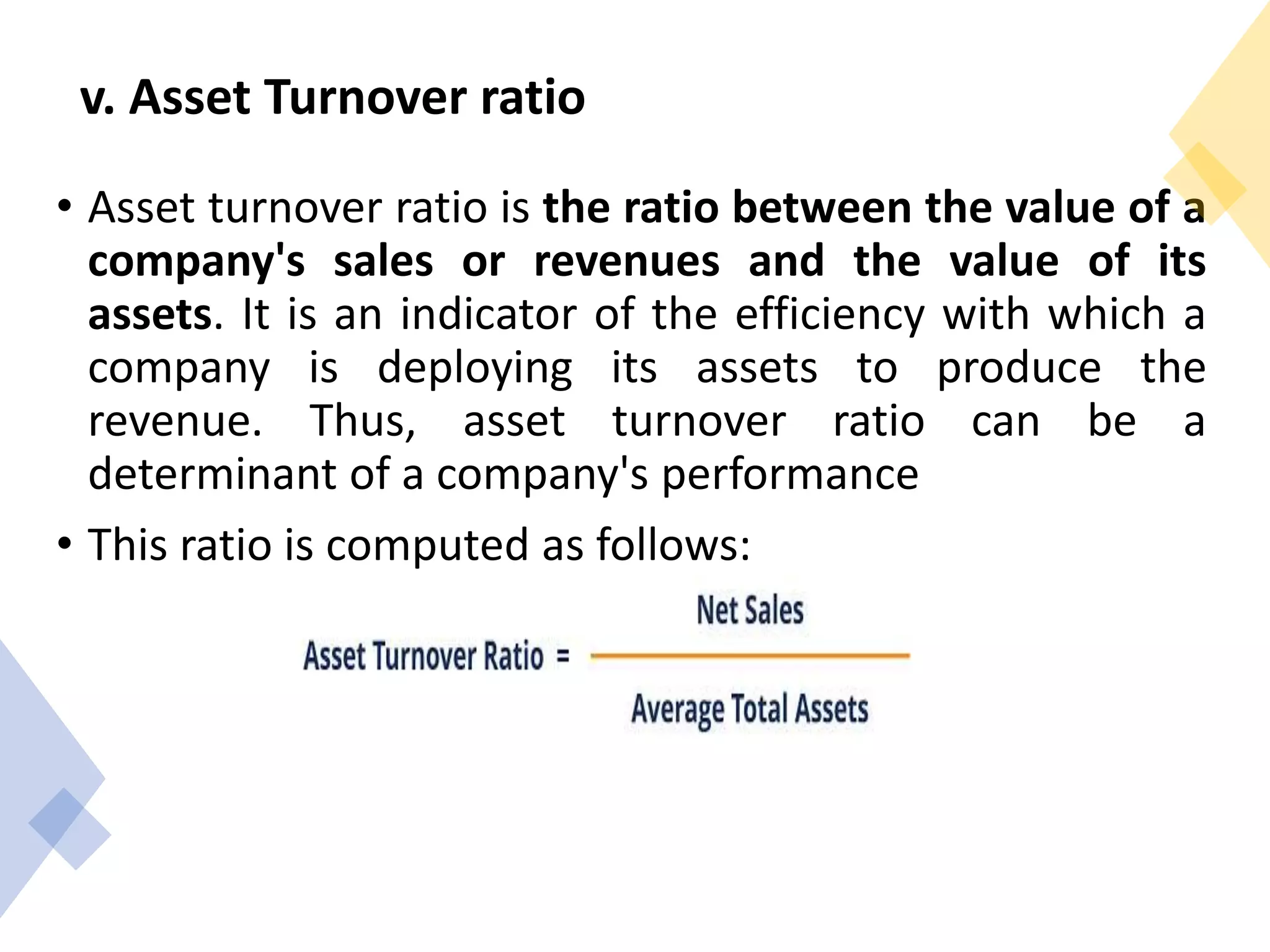 v. Asset Turnover ratio
• Asset turnover ratio is the ratio between the value of a
company's sales or revenues and the value of its
assets. It is an indicator of the efficiency with which a
company is deploying its assets to produce the
revenue. Thus, asset turnover ratio can be a
determinant of a company's performance
• This ratio is computed as follows:
 