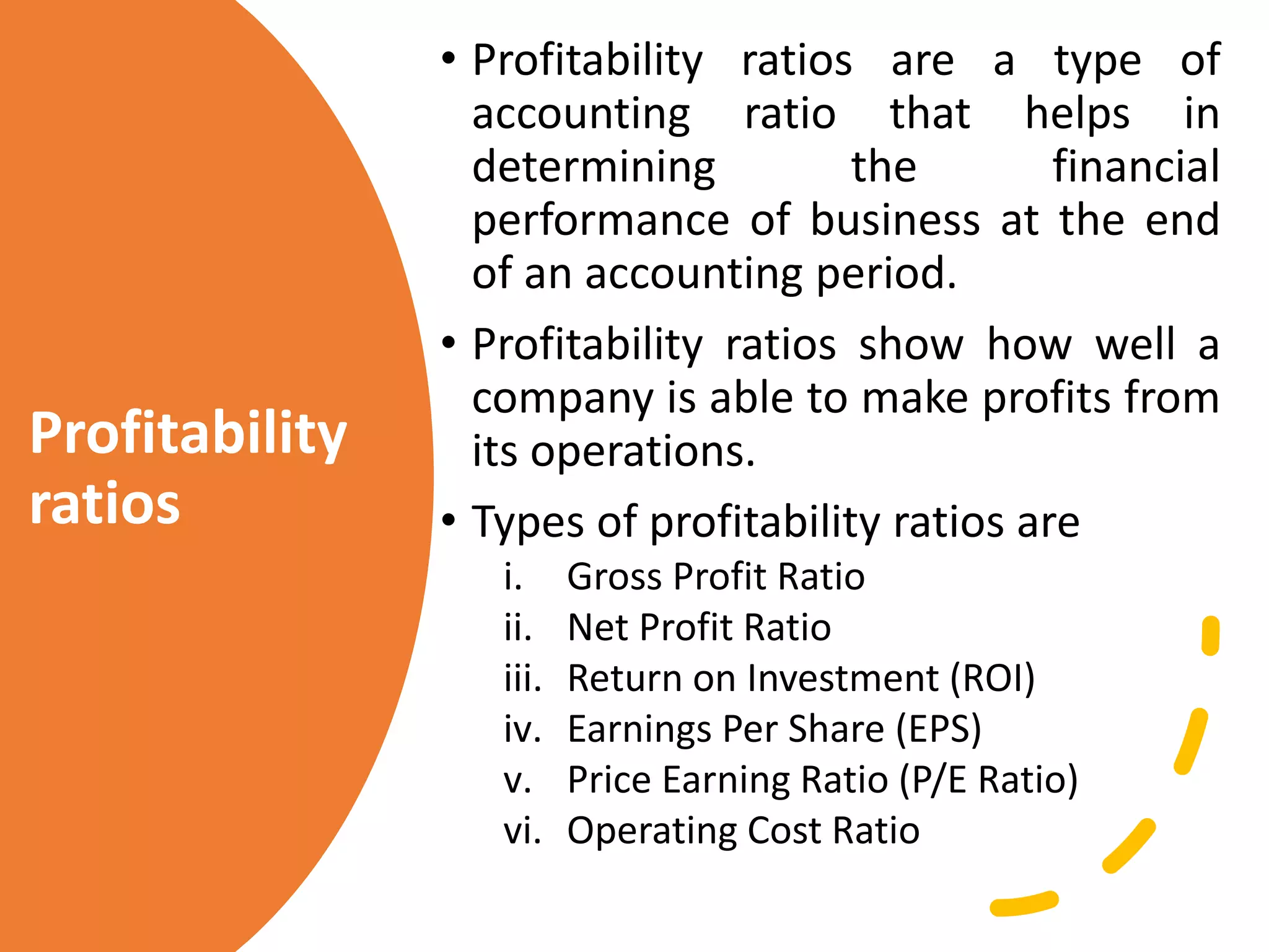 Profitability
ratios
• Profitability ratios are a type of
accounting ratio that helps in
determining the financial
performance of business at the end
of an accounting period.
• Profitability ratios show how well a
company is able to make profits from
its operations.
• Types of profitability ratios are
i. Gross Profit Ratio
ii. Net Profit Ratio
iii. Return on Investment (ROI)
iv. Earnings Per Share (EPS)
v. Price Earning Ratio (P/E Ratio)
vi. Operating Cost Ratio
 
