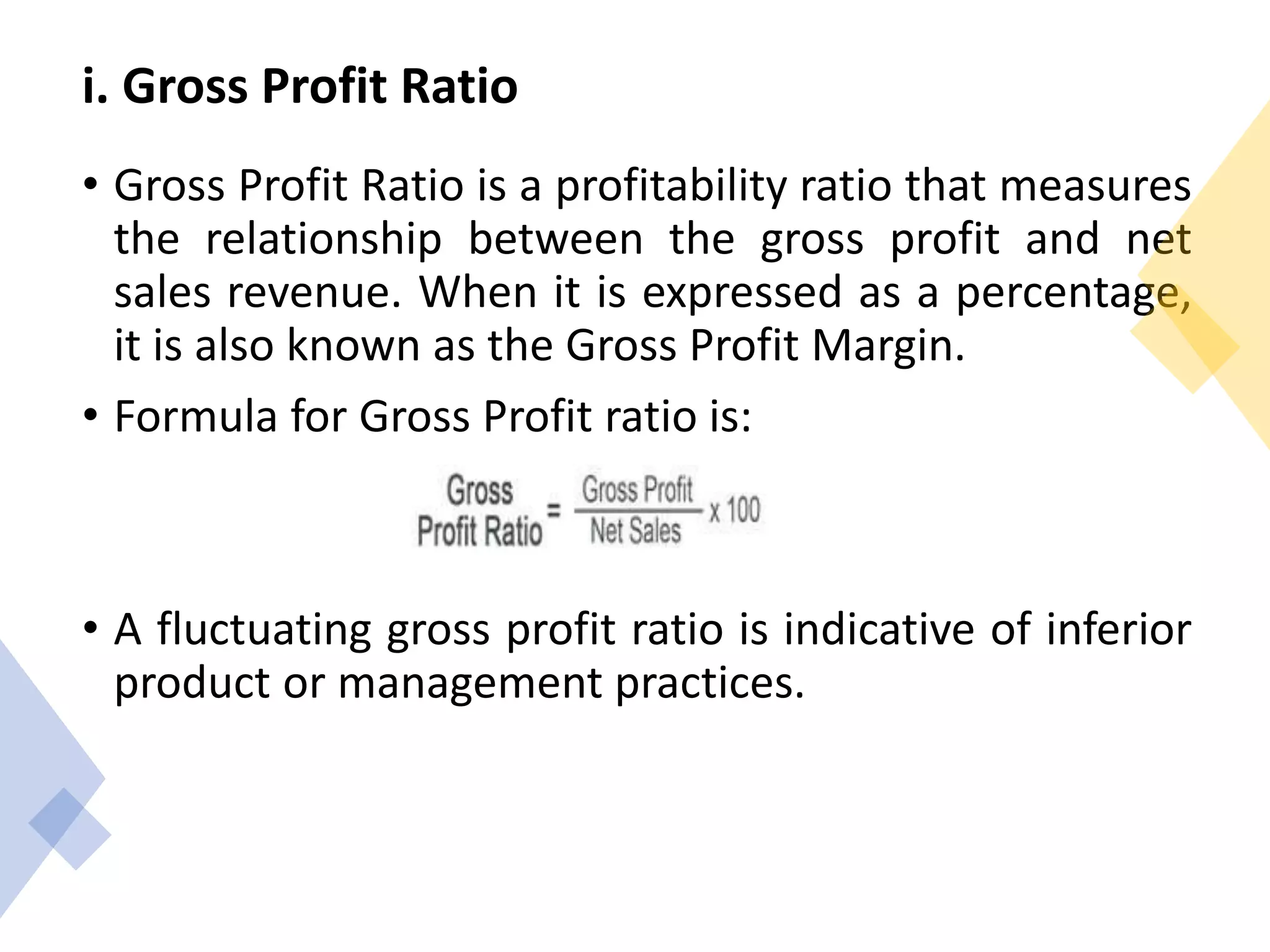 i. Gross Profit Ratio
• Gross Profit Ratio is a profitability ratio that measures
the relationship between the gross profit and net
sales revenue. When it is expressed as a percentage,
it is also known as the Gross Profit Margin.
• Formula for Gross Profit ratio is:
• A fluctuating gross profit ratio is indicative of inferior
product or management practices.
 