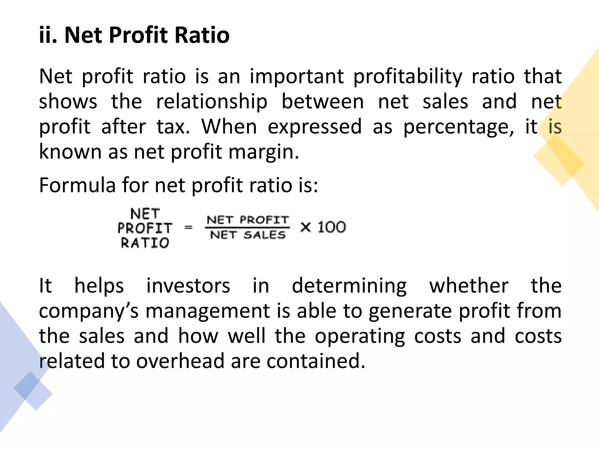 ii. Net Profit Ratio
Net profit ratio is an important profitability ratio that
shows the relationship between net sales and net
profit after tax. When expressed as percentage, it is
known as net profit margin.
Formula for net profit ratio is:
It helps investors in determining whether the
company’s management is able to generate profit from
the sales and how well the operating costs and costs
related to overhead are contained.
 