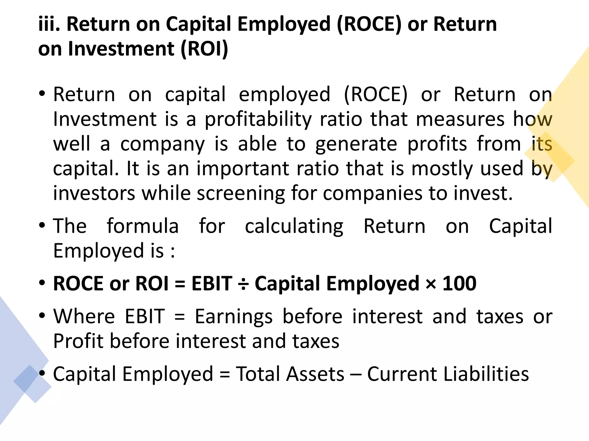 iii. Return on Capital Employed (ROCE) or Return
on Investment (ROI)
• Return on capital employed (ROCE) or Return on
Investment is a profitability ratio that measures how
well a company is able to generate profits from its
capital. It is an important ratio that is mostly used by
investors while screening for companies to invest.
• The formula for calculating Return on Capital
Employed is :
• ROCE or ROI = EBIT ÷ Capital Employed × 100
• Where EBIT = Earnings before interest and taxes or
Profit before interest and taxes
• Capital Employed = Total Assets – Current Liabilities
 
