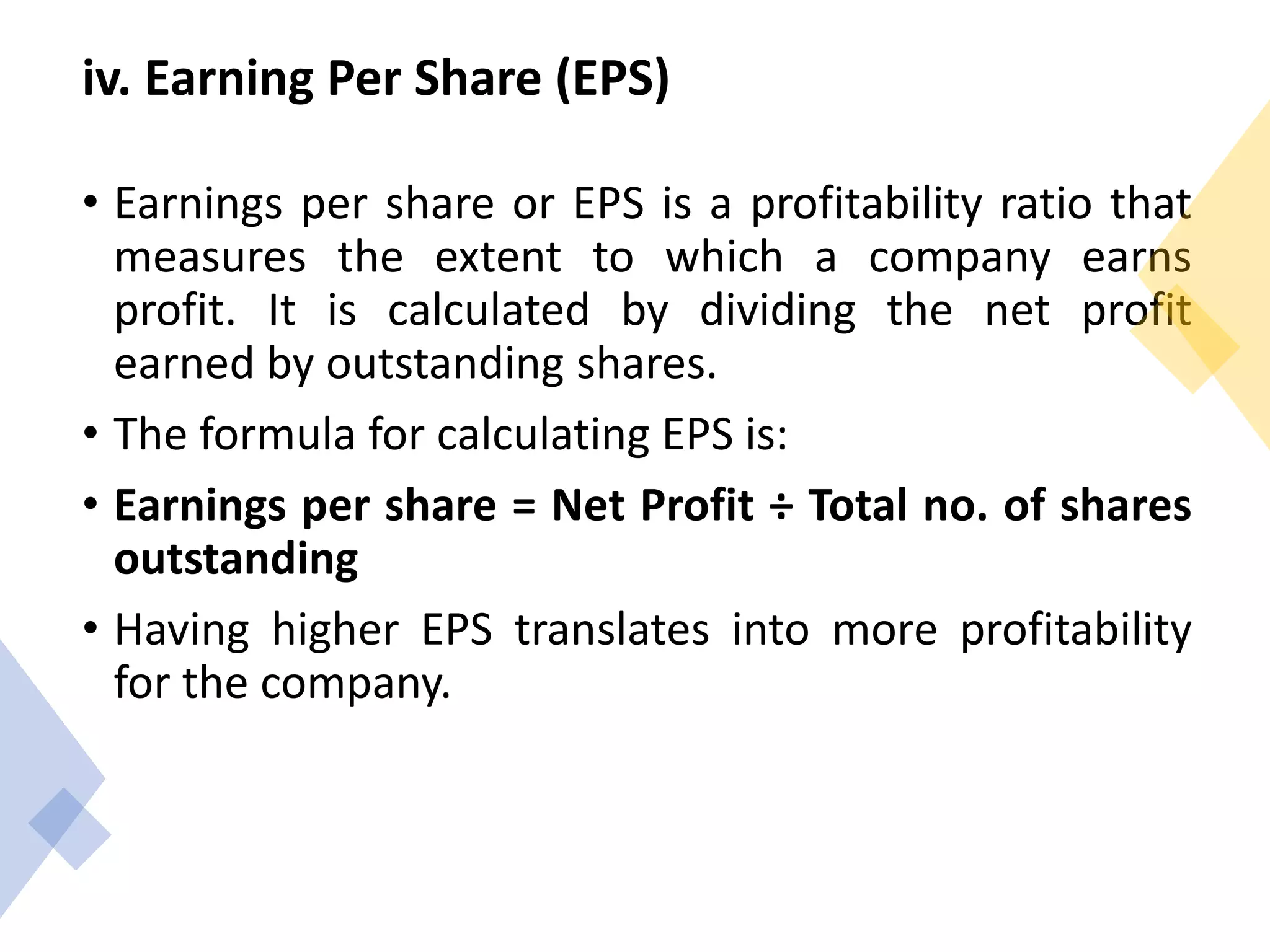 iv. Earning Per Share (EPS)
• Earnings per share or EPS is a profitability ratio that
measures the extent to which a company earns
profit. It is calculated by dividing the net profit
earned by outstanding shares.
• The formula for calculating EPS is:
• Earnings per share = Net Profit ÷ Total no. of shares
outstanding
• Having higher EPS translates into more profitability
for the company.
 