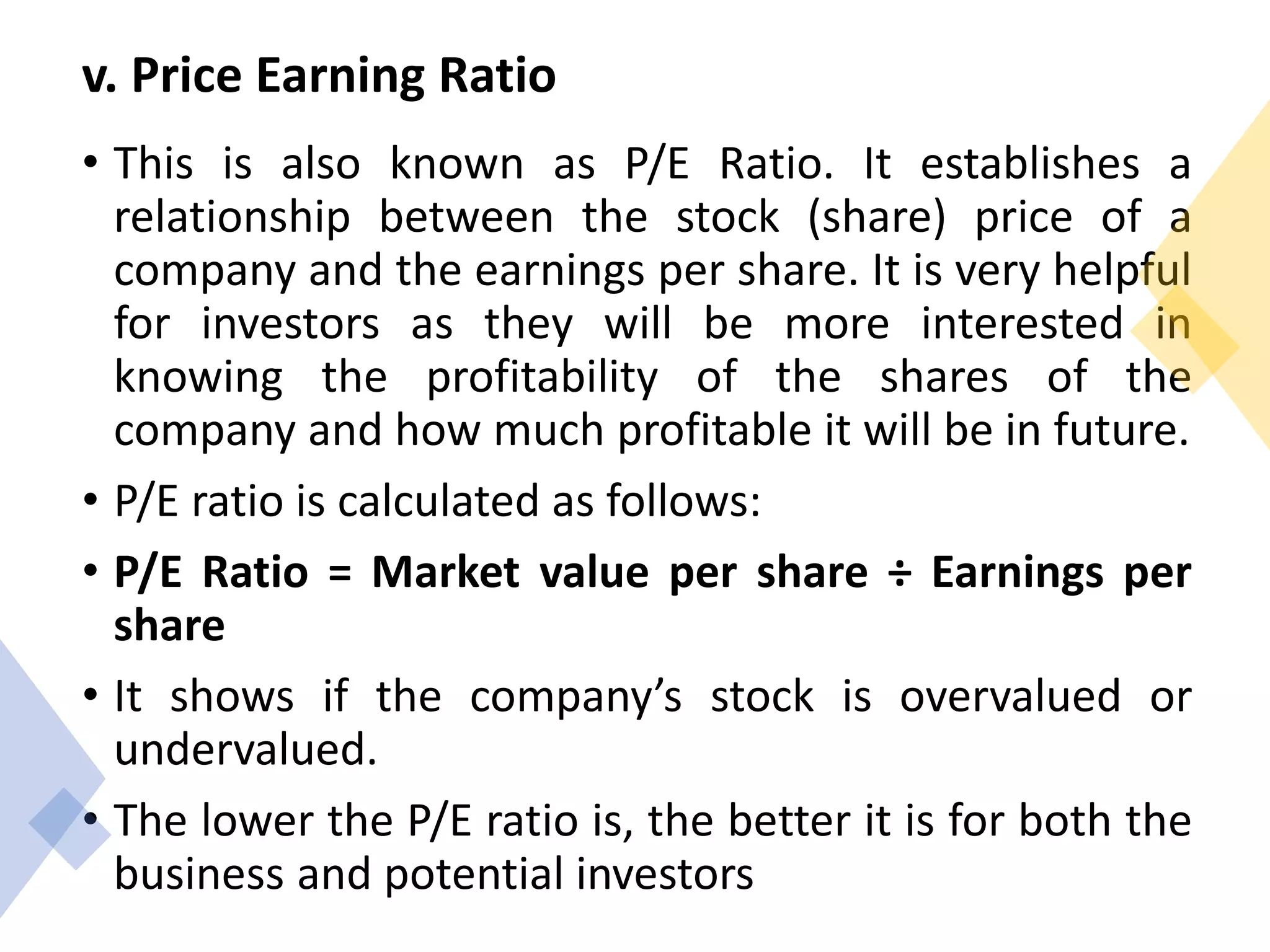 v. Price Earning Ratio
• This is also known as P/E Ratio. It establishes a
relationship between the stock (share) price of a
company and the earnings per share. It is very helpful
for investors as they will be more interested in
knowing the profitability of the shares of the
company and how much profitable it will be in future.
• P/E ratio is calculated as follows:
• P/E Ratio = Market value per share ÷ Earnings per
share
• It shows if the company’s stock is overvalued or
undervalued.
• The lower the P/E ratio is, the better it is for both the
business and potential investors
 