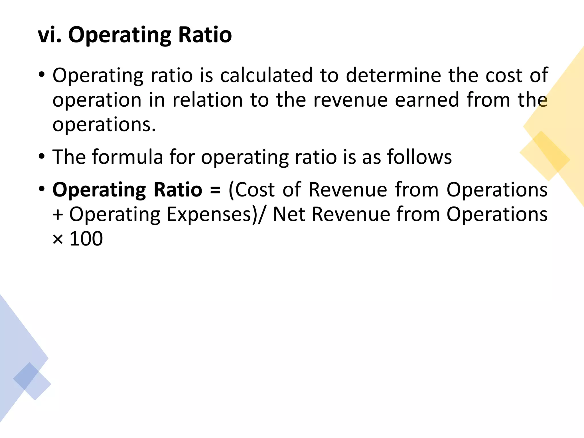 vi. Operating Ratio
• Operating ratio is calculated to determine the cost of
operation in relation to the revenue earned from the
operations.
• The formula for operating ratio is as follows
• Operating Ratio = (Cost of Revenue from Operations
+ Operating Expenses)/ Net Revenue from Operations
× 100
 