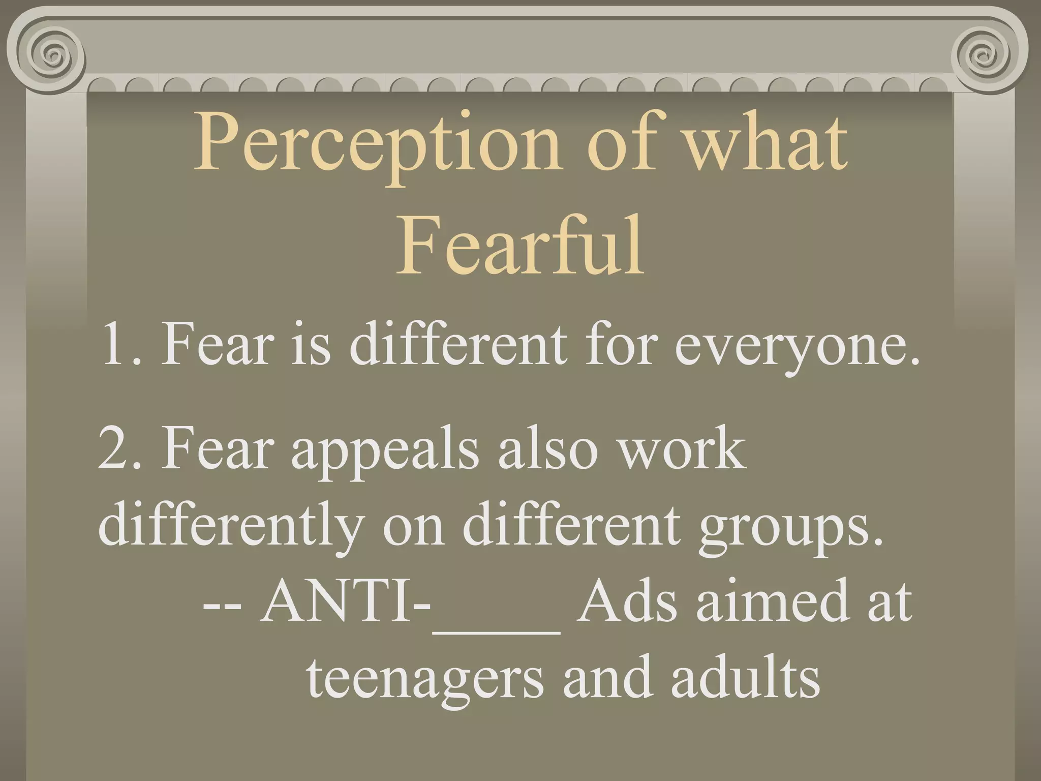 Perception of what Fearful 1. Fear is different for everyone.  2. Fear appeals also work differently on different groups. -- ANTI-____ Ads aimed at  teenagers and adults 