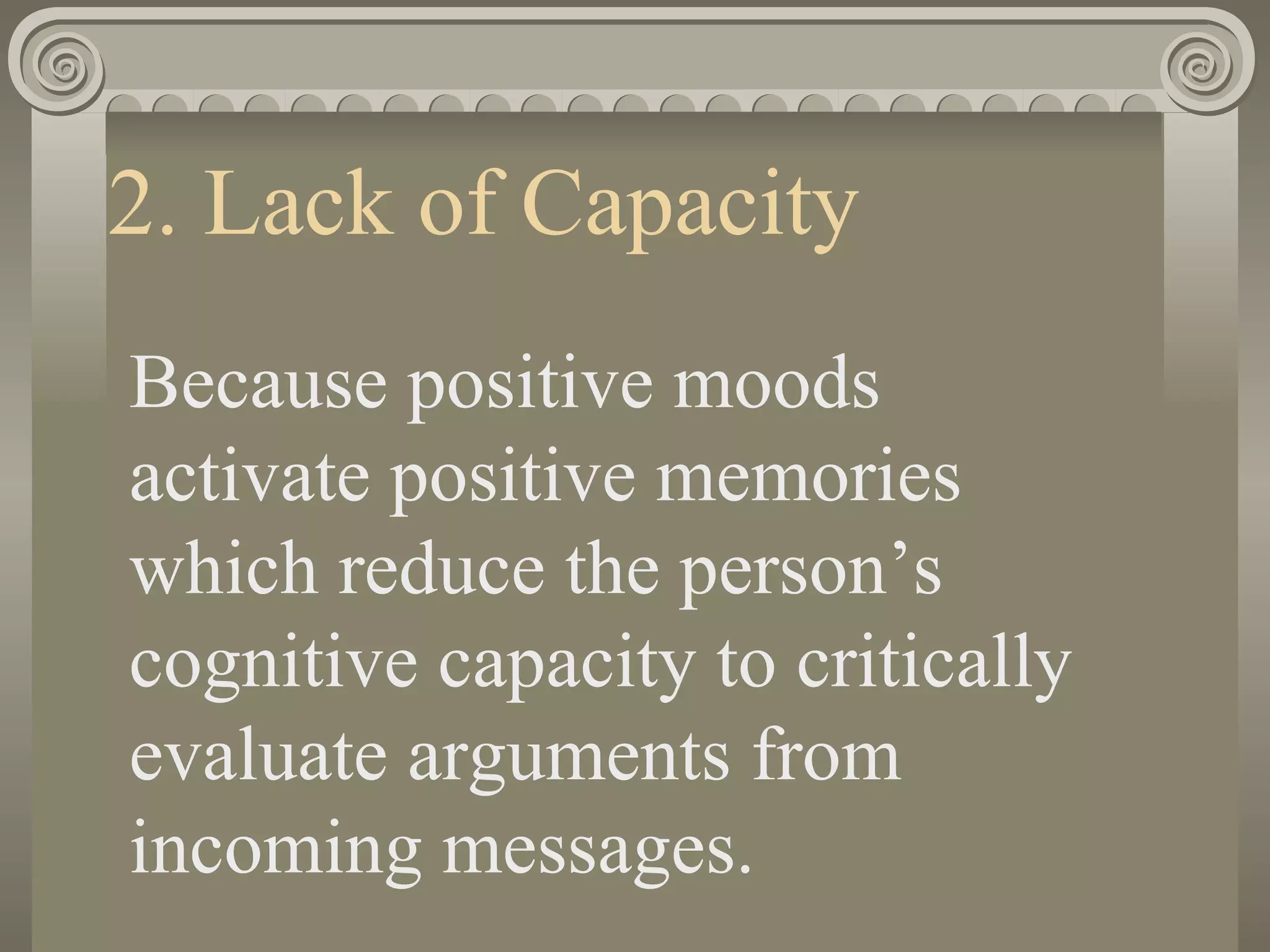 2. Lack of Capacity Because positive moods activate positive memories which reduce the person’s cognitive capacity to critically evaluate arguments from incoming messages. 