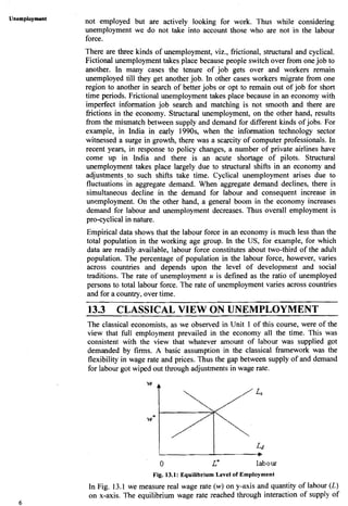 Unemployment
6
not employed but are actively looking for work. Thus while considering
unemployment we do not take into account those who are not in the labour
force.
There are three kinds of unemployment, viz., frictional, structural and cyclical.
Fictional unemploymenttakes place because people switch over from onejob to
another. In many cases the tenure of job gets over and workers remain
unemployed till they get another job. In other cases workers migrate from one
region to another in search of better jobs or opt to remain out of job for short
time periods. Frictional unemployment takes place because in an economy with
imperfect information job search and matching is not smooth and there are
frictions in the economy. Structural unemployment, on the other hand, results
from the mismatch between supply and demand for different kinds of jobs. For
example, in India in early 1990s, when the information technology sector
witnessed a surge in growth, there was a scarcity of computer professionals. In
recent years, in response to policy changes, a number of private airlines have
come up in India and there is an acute shortage of pilots. Structural
unemployment takes place largely due to structural shifts in an economy and
adjustments,to such shifts take time. Cyclical unemployment arises due to
fluctuations in aggregate demand. When aggregate demand declines, there is
simultaneous decline in the demand for labour and consequent increase in
unemployment. On the other hand, a general boom in the economy increases
demand for labour and unemployment decreases. Thus overall employment is
pro-cyclical in nature.
Empirical data shows that the labour force in an economy is much less than the
total population in the working age group. In the US, for example, for which
data are readily.available, labour force constitutes about two-third of the adult
population. The percentage of population in the labour force, however, varies
across countries and depends upon the level of development and social
traditions. The rate of unemployment u is defined as the ratio of unemployed
persons to total labour force. The rate of unemployment varies across countries
and for a country, over time.
13.3 CLASSICAL VIEW ON UNEMPLOYMENT- - - --
The classical economists. as we observed in Unit 1 of this course, were of the
view that full employment prevailed in the economy all the time. This was
consistent with the view that whatever amount of labour was supplied got
demanded by firms. A basic assumption in the classical framework was the
flexibility in wage rate and prices. Thus the gap between supply of and demand
for labour got wiped out through adjustments in wage rate.
L I w
0 L* labour
Fig. 13.1: Equilibrium Level of Employment
In Fig. 13.1 we measure real wage rate (w) on y-axis and quantity of labour (L)
on x-axis. The equilibrium wage rate reached through interaction of supply of
 