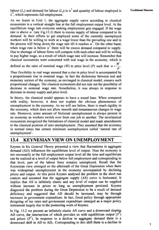 labour (L,) and demand for labour (Ld)is W* and quantity of labour employed is
L*, which represents full employment.
As we learnt in Unit 1, the aggregate supply curve according to classical
economists is a vertical straight line at the full employment output level. At the
equilibrium wage rate everyone seeking employment gets engaged. If the wage
rate is above w (see Fig.13.1) there is excess supply of labour compared to its
demand. In their efforts to get employed some of the currently unemployed
workers will be willing to work at a wage lower than the prevailing one and in
the process will bring down the wage rate till it reaches w*. On the other hand,
when wage rate is below w* there will be excess demand compared to supply.
Due to shortage of labour firms will compete with each other and will be willing
to pay higher wage, as a result of which wage rate will increase. Remember that
classical economists were concerned with real wage in the economy, which is
W
defined as the ratio of nominal wage (W)to price level (P) such that w = -.
P
Thus flexibility in real wage assured that a rise in price level is accompanied by
a proportionate rise in nominal wage. In fact the dichotomy between real and
monetary sectors of the economy, as envisaged in classical model, ensures such
proportional changes. The classical economists did not rule out the possibility of
decrease in nominal wage rate. Nonetheless, it was always in response to
decrease in money supply and price level.
In theory, the classical model appears to have a sound base. When compared
with reality, however, it does not explain the obvious phenomenon of
unemployment in the economy. As we will see below, there is much rigidity in
the economy, which does not allow smooth and instantaneous changes in wage
rate. Moreover, some amount of frictional unemployment is always present in
an economy as workers switch over from one job to another. The neoclassical
economists recognized the limitations of classical model and made amendments
to the classical position of zero unemployment. They assumed that the economy
in normal times has certain minimum unemployment called 'natural rate of
unemployment'.
13.4 KEYNESIAN VIEW ON UNEMPLOYMENT
Keynes in his General Theory presented a view that fluctuations in aggregate
demand (AD) influences the equilibrium level of output. Thus the economy is
not necessarily at the full employment output level all the time and equilibrium
can be realized at a level of output below full employment and correspondingto
that level, part of the labour force remains unemployed. Recall that the
Keynesian view emerged on the aftermath of the Great Depression when there
was widespread unemployment in the economy accompanied by declining
prices and output. At this point Keynes analysed the problem in the short run
context and assumed that the aggregate supply (AS) curve is horizontal. It
implies that AS is infinitely elastic and any level of output can be supplied
without increase in prices so long as unemployment persisted. Keynes
diagnosed the problem during the Great Depression to be a result of demand
deficiency and suggested that AD should be increased, may be through
increases in government expenditure. In fact, fiscal policy through appropriate
designing of tax rates and government expenditure emerged as a major policy
instrument largely due to the pioneering work of Keynes.
In Fig. 13.2 we present an infinitely elastic AS curve and a downward sloping
AD curve, the intersection of which provides us with equilibrium output (f)
and prices (P*).In response to a decliae in aggregate demand there is a
downward shift in AD to ADI.Corresponding to this shift there is a decline in
-
'raditionalTheorks
 