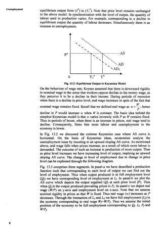 equilibrium output from (Y*)to (Y,'). Note that price level remains unchanged
in the above model. In synchronization with the level of output, the quantity of
labour used in production varies. For example, corresponding to a decline in
equilibrium output the quantity of labour decreases. Simultaneously there is an
increase in unemployment.
Fig. 13.2: Equilibrium Output in Keynesian Model
On the behaviour of wage rate, Keynes assumed that there is downward rigidity
in nominal wage in the sense that workers oppose decline in the money wage, as
they perceive it to be a decline in their income. During periods of recession
when there is a decline in price level, real wage increasesin spite of the fact that
W
nominal wage remains fixed. Recall that we defined real wage as w =-;hence
P
decline in P would increase w when W is constant. The basic idea behind the
simplest Keynesian model is that w varies inversely with P as W remains fixed.
Thus in periods of boom, when there is an increase in prices, real wage tend to
decline. Consequently, firms hire more labour and unemployment in the
economy is lower.
<
In Fig. 13.2 we discussed the extreme Keynesian case where AS curve is
horizontal. On the basis of Keynesian ideas, economists analyse the
unemployment issue by resorting to an upward sloping AS curve. As mentioned
above, real wage falls when prices increase, as a result of which more labour is
demanded. The outcome of such an increase is production of more output. Thus
as price level increases we have increasing level of output, implying an upward
sloping AS curve. The change in level of employment due to change in price
level can be explained through the following diagram.
Fig. 13.3 comprises three segments. In panel-a we have described a production
hction such that corresponding to each level of output we can find out the
level of employment. Thus when output produced is at full employment level
(QJ we have corresponding level of employment at Lj In panel-b we plot the
AS curve which depicts the output supplied (Q)at each price level (P). Thus
when Qfis the output produced prevailing prices is Pj.In panel-c we depict real
wage (W/P)on y-axis and employment level on x-axis. Note that we assume
nominal rigidity in prices so that W is fixed. Thus real wage (w)increases as P
decreases. Through the interactionof L,and Ldwe have full employment (Lj)in
the economy corresponding to real wage Wf W/PjThus we assume the initial
position of the economy to be full employment corresponding to Qj;Lj,Pfand
W/Pj
 