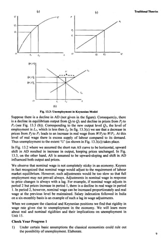 Fig. 13.3: Unemployment in Keynesian Model
Suppose there is a decline in AD (not given in the figure). Consequen;ly, there
is a decline in equilibrium output fiom QIto Ql and decline in prices fiom Pjto
PI (see Fig. 13.3 (b)). Corresponding to the new output level Ql, the level of
employment is Ll, which is less then Lf. In fig. 13.3(c) we see that a decrease in
prices from P, to PIleads to an increase in real wage from W/P, to W/P1. At this
level of real wage there is excess supply of labour compared to its demand.
Thus unemployment to the extent 'U' (as shown in Fig. 13.3(c))takes place.
In Fig. 13.2 where we assumed the short runAS curve to be horizontal, upward
shift in AD resulted in increase in output, keeping prices unchanged. In Fig.
13.3, on the other hand, AS is assumed to be upward-sloping and shift in AD
influenced both output and prices.
We observe that nominal wage is not completely sticky in an economy. Keynes
in fact recognized that nominal wage would adjust to the requirement of labour
market equilibrium. However, such adjustments would be too slow so that full
employment may not prevail always. Adjustments in nominal wage in response
to price changes is always with a lag. For example, if nominal wage adjusts in
period 2 but prices increase in period 1, there is a decline in real wage in period
1.In period 2, however, nominal wage can be increased proportionately and real
wage at the previous level be maintained. Salary indexation followed in India
on a six-monthly basis is an example of such a lag in wage adjustments.
When we compare the classical and Keynesian positions we find that rigidity in
wage rate gives rise to unemployment in the economy. We will learn more
about real and nominal rigidities and their implications on unemployment in
Unit 15.
Check Your Progress 1
1) Under certain basic assumptions the classical economists could rule out
the possibility of unemployment. Elaborate.
Traditional Theories
9
 