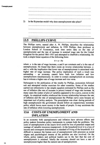 Unemployment
2) In the Keynesian model why does unemploymenttake place?
PHILLIPS CURVE
The Phillips curve, named after A. W. Phillips, describes the relationship
between unemployment and inflation. In 1958 Phillips, then professor at
London School of Economics, took time series data on the rate of
unemployment and the rate of increase in nominal wage rate for the United
Kingdom for the period 1861-1957 and attempted to e'stablish a relationship. He
took a simple linear equationof the followingform:
where w is the rate of wage increase, a and b are constants and u is the rate of
unemployment. He found that there exists an inverse relationship between w
and u, with the implication that lower rate of unemployment is associated with
higher rate of wage increase. The policy implication of such a result was
astounding - an economy cannot have both low inflation and low
unemployment simultaneously. In order to contain unemployment an economy
has to tolerate a higher rate of wage increase and vice versa.
Subsequent to the publication of the results by Phillips, economists followed
suit and attempted similar exercises for other countries. Some of the studies
carried out refinements to the simple equation estimated by Phillips such as the
use of inflation (the rate of increase in prices) instead of wage rate increase. 1n/
many cases the scatter of plot of variables appeared to be a curve, convex to the/
origin. As empirical studies reinforced the inverse relationship between the rate:
of inflation and the rate of unemployment the Phillips curve soon became an:
important tool of policy analysis. The prescription was clear: during periods of?
high unemployment the government should follow an expansionary monetary
policy which leaves more money in the hands of people. It may accelerate the
rate of inflation while lowering unemployment.
13.6 COSTS OF UNEMPLOMENT AND
INFLATION
In an economy both unemployment and inflation have adverse effects and
policy makers formulate policy instruments to contain both the problems. The
costs of unemployment at the macro level could be loss of potential output and
wastage of valuable resources (manpower). At the household level it is a loss of
income and consequent deterioration in standard of living of the household. It is
difficult to measure the human cost of unemployment with precision as social
stigma and psychological trauma of the problem are also involved. On the
whole, policy makers and political leaders see to the fact that the cost of
unemployment is minimal. Ideally the economy should not have a rate of
unemploymenthigher than the natural rate of unemployment.
 