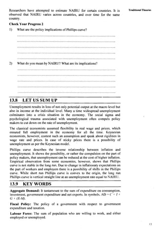 Researchers have attempted to estimate NAIRU for certain couniries. It is
observed that NAIRU varies across countries, and over time for the same
country.
Check Your Progress 2
1) What are the policy implications of Phillips curve?
......................................................................................
......................................................................................
......................................................................................
......................................................................................
......................................................................................
2) What do you mean by NAIRU? What are its implications?
13.8 LET US SUM UP
Unemployment results in loss of not only potential output at the macro level but
also in income at the individual level. Many a time widespread unemployment
culminates into a crisis situation in the economy. The social sigma and
psychological trauma associated with unemployment often compels policy
makers to cut down on the rate of unemployment.
The classical economists assumed flexibility in real wage and prices, which
ensured h l l employment in the economy for all the time. Keynesian
economists, however, contest such an assumption and speak about rigidities in
wage rate and prices. In case of sticky prices there is a possibility of
unemployment as per the Keynesian model.
'
Phillips curve describes the inverse relationship between i~flation and
unemployment. It shows the possibility, or rather the compulsion on the part of
policy makers, that unemployment can be reduced at the cost of higher inflation.
Empirical observation from some economies, however, shows that Phillips
curve is not stable in the long run. Due to change in inflationary expectations on
the part of workers and employers there is a possibility of shifts in the Phillips
curve. While short run Phillips curve is convex to the origin, the long run
Phillips curve is vertical straight line at an unemployment rate equal to NAIRU.
13.9 KEY WORDS
Aggregate Demand: It tantamount to the sum of expenditure on consumption,
investment, government expenditure and net exports. In symbols, AD = C' + I +
G + (X-M).
Fiscal Policy: The policy of a government with respect to government
expenditure and taxation.
Traditional
-Theories
Labour Force: The sum of population who are willing to work, and either
employed or unemployed.
 