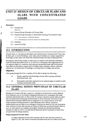 UNIT 13 DESIGN OF CIRCULAR SLABS AND
SLABS WITH CONCENTRATED
LOADS
Structure
13.1 Introduction
Objectives
13.2 General Design Principles of Circular Slabs
13.3 General Design Principles of Solid Slabs Carrying Concentrated Loads
13.3.1 Determination of Bending Moment
13.3.2 Determination of Critical Section for checking Shear
13.4 Summary
13.5 Answers to SAQs
13.1 INTRODUCTION
Circular slabs in a structure are provided as per architectural or structural need. They may
be floor and / or roof of buildings, water tanks, silos & bunkers etc. Simply supported or
fixed edge circular slabs with uniformly distributed loads will only be discussed here.
Rectangular slabs having simple or other types of supports with uniformly distributed
loads have been discussed in Unit 12. In this Unit a rectangular slab supported only on
two opposite edges or a cantilever slab carrying concentrated loads shall be discussed.
Such slabs are provided to support load of storage tanks, machines, shelves, almirahs,
vehicles etc. on floorstroofs of buildings or moving loads on bridges and culverts.
Objectives
After going through this Unit, a student will be able to design the followings :
Simply supported and fixed edge circular slabs carrying uniformly
distributed loads. and
Rectangular solid slabs supported on two opposite edges or cantilever slabs
carrying concentrated loads.
- - - - -
- - - -
-
13.2 GENERAL DESIGN PRINCIPLES OF CIRCULAR
SLABS
Bending of a circular slab like a saucer (i.e. bending in all directions) is quite different
form bending in one or two distinct orthogonal directions for a rectangular slab under
uniformly distributed loads. In other words, the stresses caused in circular slabs are radial
and circumferential necessiating reinforcements in these directions. Provision of such
reinforcements becomes difficult due to congestion in the central portion of the slab
where maxmium bending moments in both directions occur. Hence, in practice,
reinforcements are provided in two orthogonal directions as those for two way rectangular
slabs. Analysis of such slabs are done by Th,eory of Elasticity assuming Poisson's Ratio as
zero. As such analysis are complex and lengthy, formulae for determining bending
moments in radial as well as circurnferencial directions and for evaluation of shear force
are given here for design purp0,se.s.
Simply Supported CircularSlabs
A simply supported circular slab carrying a udl of w per unit area is shown in
Figure 13.l(a). The values of moments and shear force per unit width at any radius
 