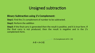 Unsigned subtraction
Binary Subtraction using 2’s Complement:
Step1: Find the 2’s complement of number to be subtracted.
Step2: Perform the addition
Step3: If the final carry is generated then the result is positive, and it is true form. If
the final carry is not produced, then the result is negative and in the 2’s
complement form.
A-B = A+(-B)
2’s Complement of B = (-B)
 