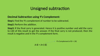 Unsigned subtraction
Decimal Subtraction using 9’s Complement:
Step1: Find the 9’s complement of number to be subtracted.
Step2: Perform the addition.
Step3: If the final carry is generated. Hence it is positive number and add the carry
to LSD of this result to get the answer. If the final carry is not produced, then the
result is negative and in the 9’s complement form.
A-B = A+(-B)
9’s Complement of B = (-B)
 