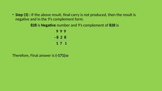 • Step (3) : If the above result, final carry is not produced, then the result is
negative and in the 9’s complement form.
828 is Negative number and 9’s complement of 828 is
9 9 9
- 8 2 8
1 7 1
Therefore, Final answer is (-171)10
 