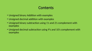 Contents
• Unsigned binary Addition with examples
• Unsigned decimal addition with examples
• Unsigned binary subtraction using 1’s and 2’s complement with
examples
• Unsigned decimal subtraction using 9’s and 10’s complement with
examples
 