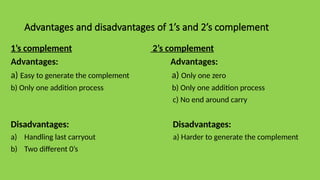 Advantages and disadvantages of 1’s and 2’s complement
1’s complement 2’s complement
Advantages: Advantages:
a) Easy to generate the complement a) Only one zero
b) Only one addition process b) Only one addition process
c) No end around carry
Disadvantages: Disadvantages:
a) Handling last carryout a) Harder to generate the complement
b) Two different 0’s
 