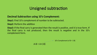 Unsigned subtraction
Decimal Subtraction using 10’s Complement:
Step1: Find 10’s complement of number to be subtracted.
Step2: Perform the addition
Step3: If the final carry is generated then the result is positive, and it is true form. If
the final carry is not produced, then the result is negative and in the 10’s
complement form.
A-B = A+(-B)
10’s Complement of B = (-B)
 