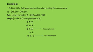 Example 2:
• Subtract the following decimal numbers using 9’s complement
a) (812)10 – (983)10
Sol: Let us consider, A = 812 and B= 983
Step(1): Take 10’s complement of B.
9 9 9
- 9 8 3
0 1 6
+ 1
0 1 7
9’s complement
10’s complement
 